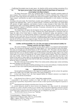 Conflicting Sovereignty issue in outer space: An Analysis of the current existing conventions Vis a
       VI.        The Space preservation Treaty and the Stand of United States of America in
                                    encouraging Arms Race in Space:
           The Space Preservation Treaty was a proposed 2006 UN General Assembly resolution against all
 space weapons. Three countries, most notably the United States of America, abstained from voting on most
 provisions of this treaty because the proposed treaty did not do enough to clearly define what is meant by a
 "space weapon", and therefore was open to wide interpretation and impossible to verify whether it was being
 violated.
 According to the print media, The United States considers space capabilities—including the ground and space
 segments and supporting links—vital to its national interests. Consistent with this policy, the United States
 will: preserve its rights, capabilities, and freedom of action in space; dissuade or deter others from either
 impeding those rights or developing capabilities intended to do so; take those actions necessary to protect its
 space capabilities; respond to interference; and deny, if necessary, adversaries the use of space capabilities
 hostile to U.S. national interests;
           The United States will oppose the development of new legal regimes or other restrictions that seek to
 prohibit or limit U.S. access to or use of space. Proposed arms control agreements or restrictions must not
 impair the rights of the United States to conduct research, development, testing, and operations or other
 activities in space for U.S. national interests; Despite its commitment to peaceful use of space as stated in its
 policy, just a few weeks later, the US was the lone vote against such a resolution at the UN General Assembly
 (and has voted against such a measure in the past), as mentioned further above. The policy therefore appears to
 meet the US Air Force‟s desire for weapons in space. The fear is that others will take a similar view (using the
 rhetoric of protecting its own interest in space) and encourage an arms race.

VII.          Liability and Responsibility Vis a Vis The convention on International Liability for
                                Damage caused by the Space Objects:
            The extent of liability in case of damage by space objects remain a very disputed and heated debate
 till date. The Convention for Damage caused by the Space Objects, 1971 was an attempt to resolve this debate.
 This treaty was brought up in the United Nations on 29 th of November, 1971. This treaty is the first attempt to
 determine the extent of liability of the countries in mishaps caused by their space objects. Article II of this act
 declares that there exists an absolute liability to pay for the damages caused by the space object on the surface
 of the earth or to air craft or to anything else. The country cannot evade the liability. There lies no defence in
 such cases. Further, Article III says that in the event of damage being caused somewhere else than on the
 surface of the earth to a space object of one launching state or to persons or property on board such a space
 object of another launching state the latter shall be liable only if the damage is due to its fault or the fault of the
 person for whom it is responsible.
            But what in the case of joint liability? What if two nations jointly undergo space venture and during
 that causes damage to the third country?
            Article III clears the extent of liability pertaining to Two or more joint tortfeasors. It declares that both
 the nations in such a case would be jointly and severely liable for damage caused.

                                 VIII.           Judicial Pronouncements:
          Several judicial pronouncements in this regard act as perfect guides and let us know the questions
 such as who is liable, why is he liable, what exactly is the extent of liability etc.
 8.1.     In the Corfu Channel Case7, the Court imposed liability for Albania's omission to act despite its
 knowledge of the relevant circumstances.

 8.2.     In the Spanish Zone of Morocco claims8, Judge Huber emphasized that
 “...responsibility is the necessary corollary of a right. All rights of an international character involve
 international responsibility. Responsibility results in the duty to make reparation if the obligation in question is
 not met...”
 8.3.     International Court of Justice in the Barcelona Traction case 9noted that:
 “...An essential distinction should be drawn between the obligations of a State towards the international
 community as a whole, and those arising vis-à-vis another State in the field of diplomatic protection. By their
 very nature the former are the concern of all States. In view of the importance of the rights involved, all States
 can be held to have a legal interest in their protection; they are obligations erga omnes...”
 8.4.     The PCIJ in the Chorzów Factory case 10held that

 7
   (United Kingdom v. Albania) [1949] I.C.J. Rep. 4.
 8
   Spanish Zone of Morocco claim, 2 R.I.A.A., p. 615 (1923)
 9
   (Belg. v. Spain), 1970 I.C.J. 3 (Feb. 5) p. 32
 10
    PCIJ, Series A, No. 17, 1928, p. 29.
                                               www.iosrjournals.org                                            17 | Page
 