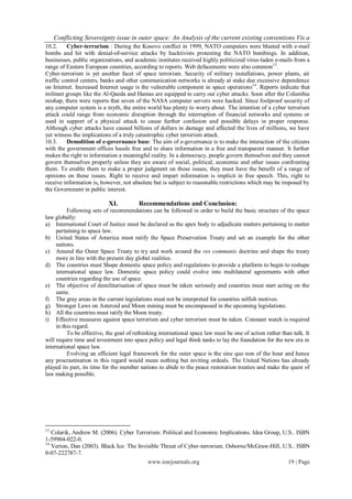 Conflicting Sovereignty issue in outer space: An Analysis of the current existing conventions Vis a
10.2.     Cyber-terrorism : During the Kosovo conflict in 1999, NATO computers were blasted with e-mail
bombs and hit with denial-of-service attacks by hacktivists protesting the NATO bombings. In addition,
businesses, public organizations, and academic institutes received highly politicized virus-laden e-mails from a
range of Eastern European countries, according to reports. Web defacements were also common 13.
Cyber-terrorism is yet another facet of space terrorism. Security of military installations, power plants, air
traffic control centers, banks and other communication networks is already at stake due excessive dependence
on Internet. Increased Internet usage is the vulnerable component in space operations14. Reports indicate that
militant groups like the Al-Qaeda and Hamas are equipped to carry out cyber attacks. Soon after the Columbia
mishap, there were reports that seven of the NASA computer servers were hacked. Since foolproof security of
any computer system is a myth, the entire world has plenty to worry about. The intention of a cyber terrorism
attack could range from economic disruption through the interruption of financial networks and systems or
used in support of a physical attack to cause further confusion and possible delays in proper response.
Although cyber attacks have caused billions of dollars in damage and affected the lives of millions, we have
yet witness the implications of a truly catastrophic cyber terrorism attack.
10.3.     Demolition of e-governance base: The aim of e-governance is to make the interaction of the citizens
with the government offices hassle free and to share information in a free and transparent manner. It further
makes the right to information a meaningful reality. In a democracy, people govern themselves and they cannot
govern themselves properly unless they are aware of social, political, economic and other issues confronting
them. To enable them to make a proper judgment on those issues, they must have the benefit of a range of
opinions on those issues. Right to receive and impart information is implicit in free speech. This, right to
receive information is, however, not absolute but is subject to reasonable restrictions which may be imposed by
the Government in public interest.

                           XI.           Recommendations and Conclusion:
          Following sets of recommendations can be followed in order to build the basic structure of the space
law globally:
a) International Court of Justice must be declared as the apex body to adjudicate matters pertaining to matter
     pertaining to space law.
b) United States of America must ratify the Space Preservation Treaty and set an example for the other
     nations.
c) Amend the Outer Space Treaty to try and work around the res communis doctrine and shape the treaty
     more in line with the present day global realities.
d) The countries must Shape domestic space policy and regulations to provide a platform to begin to reshape
     international space law. Domestic space policy could evolve into multilateral agreements with other
     countries regarding the use of space.
e) The objective of demilitarisation of space must be taken seriously and countries must start acting on the
     same.
f) The gray areas in the current legislations must not be interpreted for countries selfish motives.
g) Stronger Laws on Asteroid and Moon mining must be encompassed in the upcoming legislations.
h) All the countries must ratify the Moon treaty.
i) Effective measures against space terrorism and cyber terrorism must be taken. Constant watch is required
     in this regard.
          To be effective, the goal of rethinking international space law must be one of action rather than talk. It
will require time and investment into space policy and legal think tanks to lay the foundation for the new era in
international space law.
          Evolving an efficient legal framework for the outer space is the sine quo non of the hour and hence
any procrastination in this regard would mean nothing but inviting ordeals. The United Nations has already
played its part, its time for the member nations to abide to the peace restoration treaties and make the quest of
law making possible.




13
   Colarik, Andrew M. (2006). Cyber Terrorism: Political and Economic Implications. Idea Group, U.S.. ISBN
1-59904-022-0.
14
   Verton, Dan (2003). Black Ice: The Invisible Threat of Cyber-terrorism. Osborne/McGraw-Hill, U.S.. ISBN
0-07-222787-7.
                                          www.iosrjournals.org                                    19 | Page
 
