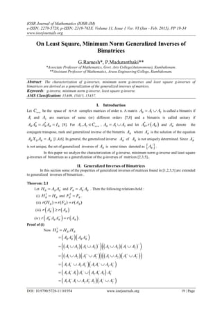 IOSR Journal of Mathematics (IOSR-JM)
e-ISSN: 2278-5728, p-ISSN: 2319-765X. Volume 11, Issue 1 Ver. VI (Jan - Feb. 2015), PP 19-34
www.iosrjournals.org
DOI: 10.9790/5728-11161934 www.iosrjournals.org 19 | Page
On Least Square, Minimum Norm Generalized Inverses of
Bimatrices
G.Ramesh*, P.Maduranthaki**
*Associate Professor of Mathematics, Govt. Arts College(Autonomous), Kumbakonam.
**Assistant Professor of Mathematics, Arasu Engineering College, Kumbakonam.
Abstract: The characterization of g-inverses, minimum norm g-inverses and least square g-inverses of
bimatrices are derived as a generalization of the generalized inverses of matrices.
Keywords: g-inverse, minimum norm g-inverse, least square g-inverse.
AMS Classification: 15A09, 15A15, 15A57.
I. Introduction
Let n nC  be the space of n n complex matrices of order n. A matrix 1 2BA A A  is called a bimatrix if
1A and 2A are matrices of same (or) different orders [7,8] and a bimatrix is called unitary if
* *
B B B B BA A A A I  [8]. For 1 2, n nA A C  , 1 2BA A A  and let  *
,B BA r A and BA
denote the
conjugate transpose, rank and generalized inverse of the bimatrix BA where BA
is the solution of the equation
B B B BA X A A [1,4,6]. In general, the generalized inverse BA
of BA is not uniquely determined. Since BA
is not unique, the set of generalized inverses of BA is some times denoted as  BA
.
In this paper we analyze the characterization of g-inverse, minimum norm g-inverse and least square
g-inverses of bimatrices as a generalization of the g-inverses of matrices [2,3,5] .
II. Generalized Inverses of Bimatrices
In this section some of the properties of generalized inverses of matrices found in [1,2,3,5] are extended
to generalized inverses of bimatrices .
Theorem: 2.1
Let B B BH A A
 and B B BF A A
 . Then the following relations hold :
(i)
2
B BH H and
2
B BF F .
(ii) ( ) ( ) ( )B B Br H r F r A 
(iii)    B Br A r A

(iv)    B B B Br A A A r A 
 .
Proof of (i)
Now
2
.B B BH H H
  B B B BA A A A 

       1 2 1 2 1 2 1 2A A A A A A A A
 
    
       1 2 1 2 1 2 1 2A A A A A A A A   
    
  1 1 2 2 1 1 2 2A A A A A A A A   
  
   1 1 1 1 2 2 2 2A A A A A A A A   
 
  1 1 1 2 2 2 1 2A A A A A A A A   
  
 