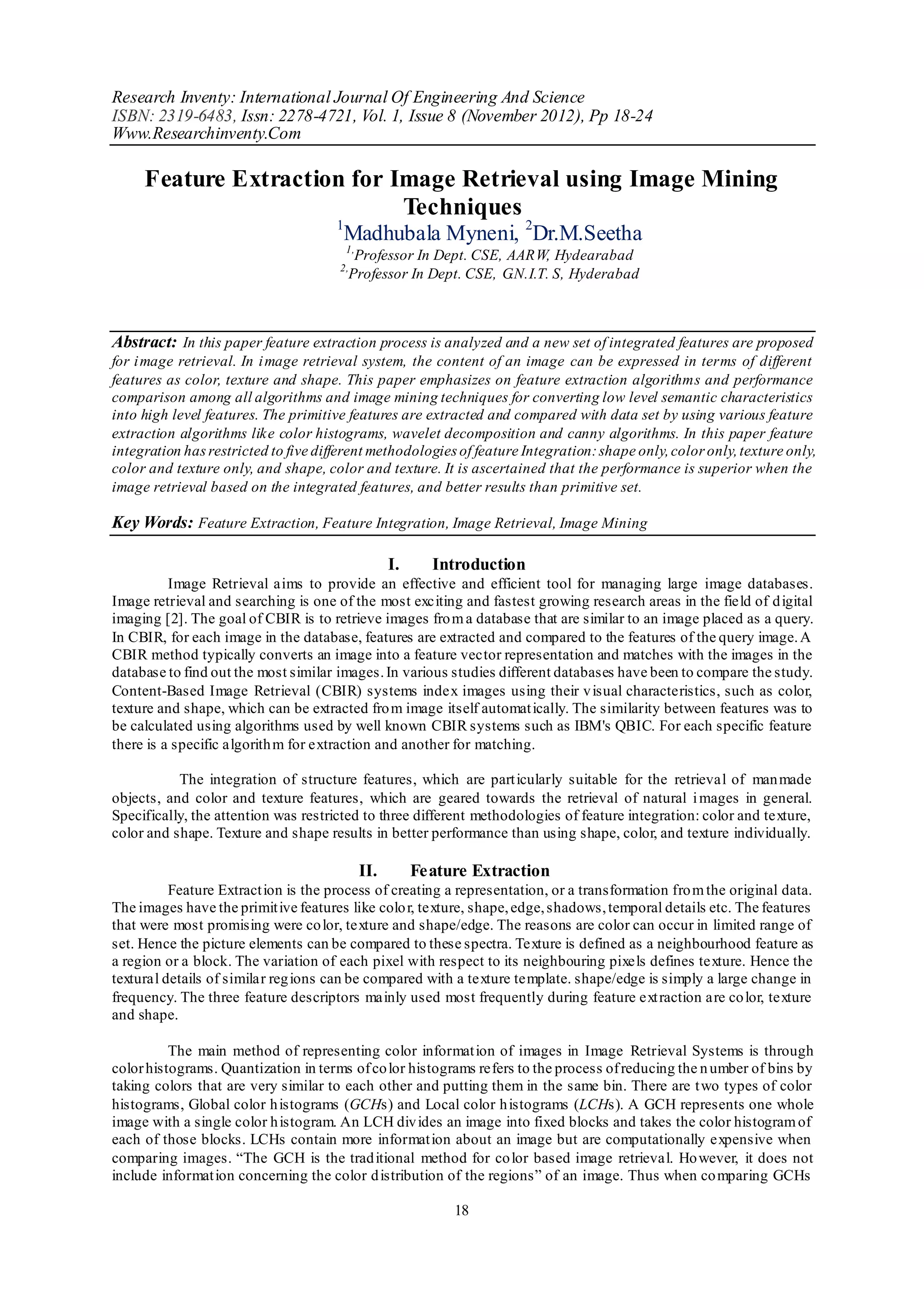 Research Inventy: International Journal Of Engineering And Science
ISBN: 2319-6483, Issn: 2278-4721, Vol. 1, Issue 8 (November 2012), Pp 18-24
Www.Researchinventy.Com

     Feature Extraction for Image Retrieval using Image Mining
                             Techniques
                                      1
                                       Madhubala Myneni, 2Dr.M.Seetha
                                          1,
                                           Professor In Dept. CSE, AARW, Hydearabad
                                      2,
                                          Professor In Dept. CSE, G.N.I.T. S, Hyderabad



Abstract: In this paper feature extraction process is analyzed and a new set of integrated features are proposed
for i mage retrieval. In i mage retrieval system, the content of an image can be expressed in terms of different
features as color, texture and shape. This paper emphasizes on feature extraction algorithms and performance
comparison among all algorithms and image mining techniques for converting low level semantic characteristics
into high level features. The primitive features are extracted and compared with data set by using various feature
extraction algorithms like color histograms, wavelet decomposition and canny algorithms. In this paper feature
integration has restricted to five different methodologies of feature Integration: shape only, color only, texture only,
color and texture only, and shape, color and texture. It is ascertained that the performance is superior when the
image retrieval based on the integrated features, and better results than primitive set.

Key Words: Feature Extraction, Feature Integration, Image Retrieval, Image Mining

                                                     I.     Introduction
          Image Retrieval aims to provide an effective and efficient tool for managing large image databases.
Image retrieval and searching is one of the most exciting and fastest growing research areas in the field of d igital
imaging [2]. The goal of CBIR is to retrieve images fro m a database that are similar to an image placed as a query.
In CBIR, for each image in the database, features are extracted and compared to the features of the query image. A
CBIR method typically converts an image into a feature vector representation and matches with the images in the
database to find out the most similar images. In various studies different databases have been to compare the study.
Content-Based Image Retrieval (CBIR) systems index images using their v isual characteristics, such as color,
texture and shape, which can be extracted fro m image itself automat ically. The similarity between features was to
be calculated using algorithms used by well known CBIR systems such as IBM's QBIC. For each specific feature
there is a specific algorith m for extraction and another for matching.

           The integration of structure features, which are part icularly suitable for the retrieval of man made
objects, and color and texture features, which are geared towards the retrieval of natural i mages in general.
Specifically, the attention was restricted to three different methodologies of feature integration: color and texture,
color and shape. Texture and shape results in better performance than using shape, color, and texture individually.

                                               II.        Feature Extraction
          Feature Extract ion is the process of creating a representation, or a transformation fro m the original data.
The images have the primit ive features like colo r, texture, shape, edge, shadows, temporal details etc. The features
that were most promising were co lor, texture and shape/edge. The reasons are color can occur in limited range of
set. Hence the picture elements can be compared to these spectra. Texture is defined as a neighbourhood feature as
a region or a block. The variation of each pixel with respect to its neighbouring pixels defines texture. Hence the
textural details of similar reg ions can be compared with a texture template. shape/edge is simply a large change in
frequency. The three feature descriptors mainly used most frequently during feature ext raction are co lor, texture
and shape.

          The main method of representing color informat ion of images in Image Retrieval Systems is through
color histograms. Quantization in terms of co lor histograms refers to the process of reducing the n umber of bins by
taking colors that are very similar to each other and putting them in the same bin. There are t wo types of color
histograms, Global color h istograms (GCHs) and Local color h istograms (LCHs). A GCH represents one whole
image with a single color h istogram. An LCH div ides an image into fixed blocks and takes the color histogram of
each of those blocks. LCHs contain more informat ion about an image but are computationally expensive when
comparing images. “The GCH is the trad itional method for co lor based image retrieval. Ho wever, it does not
include informat ion concerning the color d istribution of the regions” of an image. Thus when co mparing GCHs

                                                               18
 