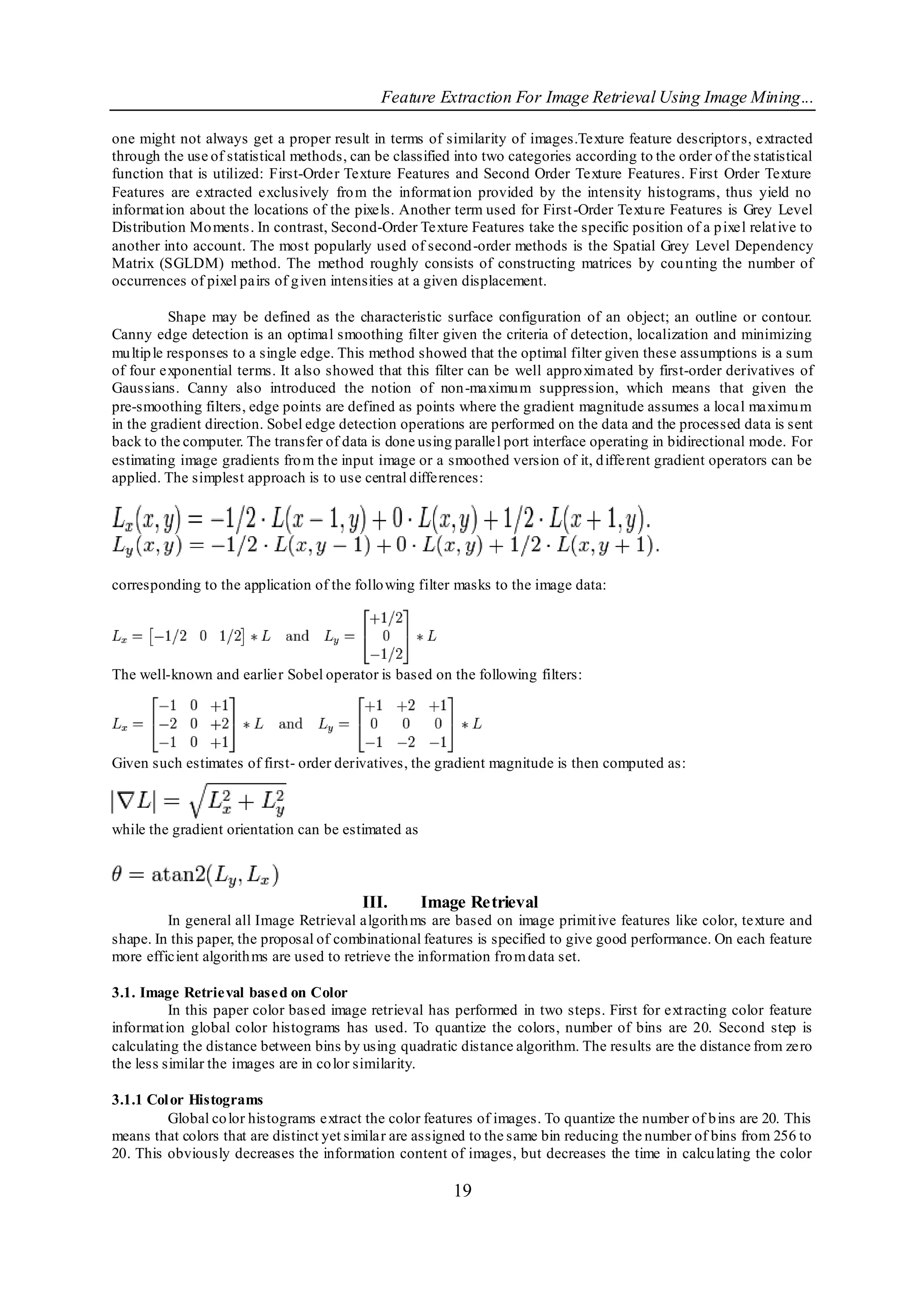 Feature Extraction For Image Retrieval Using Image Mining...

one might not always get a proper result in terms of similarity of images.Texture feature descriptors, extracted
through the use of statistical methods, can be classified into two categories according to the order of the statistical
function that is utilized: First-Order Texture Features and Second Order Texture Features. First Order Texture
Features are extracted exclusively fro m the informat ion provided by the intensity histograms, thus yield no
informat ion about the locations of the pixels. Another term used for First -Order Textu re Features is Grey Level
Distribution Mo ments. In contrast, Second-Order Texture Features take the specific position of a p ixel relat ive to
another into account. The most popularly used of second -order methods is the Spatial Grey Level Dependency
Matrix (SGLDM) method. The method roughly consists of constructing matrices by cou nting the number of
occurrences of pixel pairs of g iven intensities at a given displacement.

           Shape may be defined as the characteristic surface configuration of an object; an outline or contour.
Canny edge detection is an optimal smoothing filter given the criteria of detection, localization and minimizing
mu ltip le responses to a single edge. This method showed that the optimal filter given these assumptions is a sum
of four exponential terms. It also showed that this filter can be well appro ximated by first-order derivatives of
Gaussians. Canny also introduced the notion of non-maximu m suppression, which means that given the
pre-smoothing filters, edge points are defined as points where the gradient magnitude assumes a local maximu m
in the gradient direction. Sobel edge detection operations are performed on the data and the processed data is sent
back to the computer. The transfer of data is done using parallel port interface operating in bidirectional mode. For
estimating image gradients fro m the input image or a smoothed version of it, d ifferent gradient operators can be
applied. The simplest approach is to use central differences:




corresponding to the application of the follo wing filter masks to the image data:




The well-known and earlier Sobel operator is based on the following filters:




Given such estimates of first- order derivatives, the gradient magnitude is then computed as:



while the gradient orientation can be estimated as



                                          III.       Image Retrieval
         In general all Image Retrieval algorith ms are based on image primit ive features like color, texture and
shape. In this paper, the proposal of combinational features is specified to give good performance. On each feature
more efficient algorith ms are used to retrieve the information fro m data set.

3.1. Image Retrieval based on Color
          In this paper color based image retrieval has performed in two steps. First for ext racting color feature
informat ion global color histograms has used. To quantize the colors, number of bins are 20. Second step is
calculating the distance between bins by using quadratic distance algorithm. The results are the distance from zero
the less similar the images are in co lor similarity.

3.1.1 Col or Histograms
         Global co lor histograms extract the color features of images. To quantize the number of b ins are 20. This
means that colors that are distinct yet similar are assigned to the same bin reducing the number of bins from 256 to
20. This obviously decreases the information content of images, but decreases the time in calcu lating the color

                                                         19
 