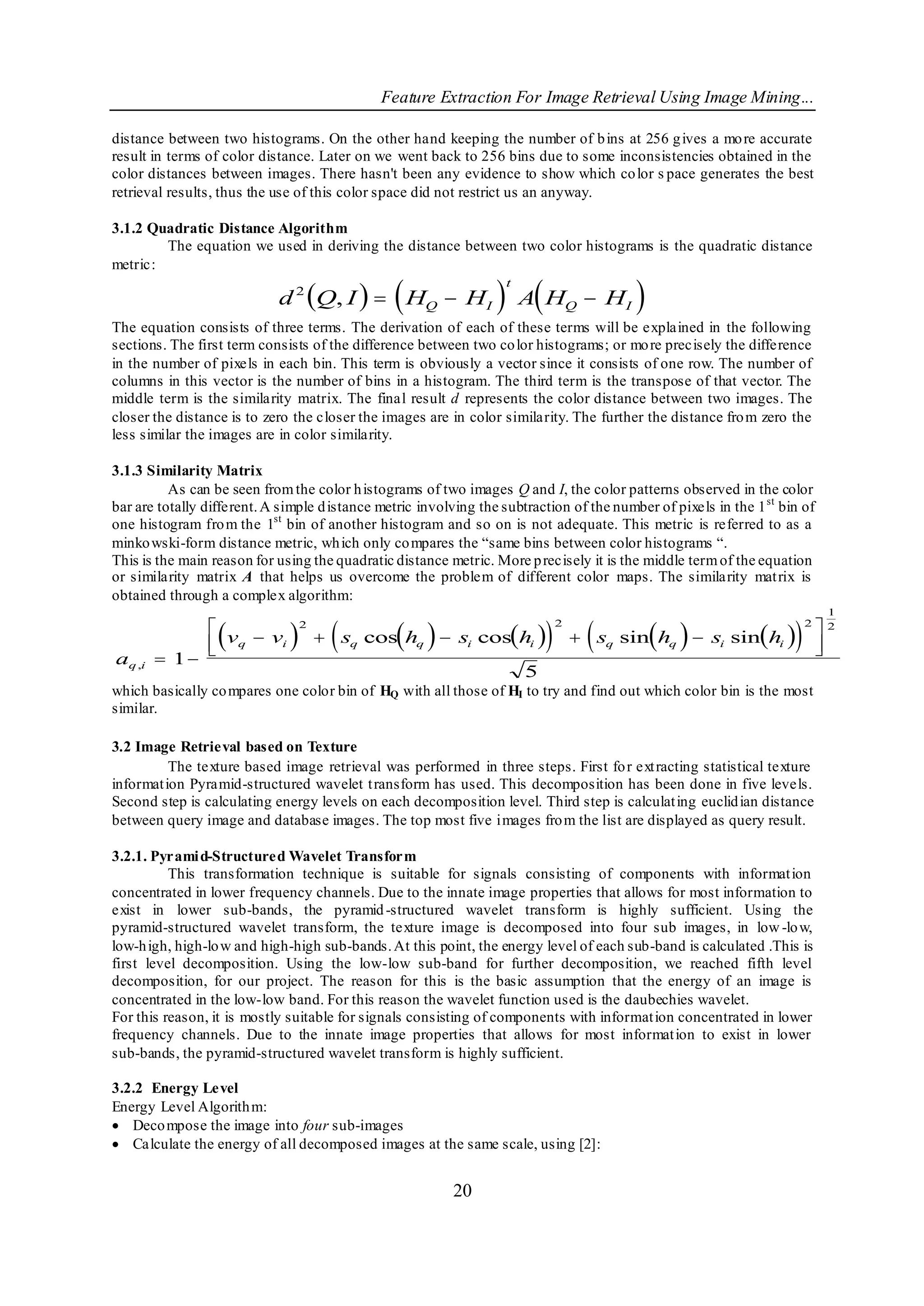 Feature Extraction For Image Retrieval Using Image Mining...

distance between two histograms. On the other hand keeping the number of b ins at 256 g ives a mo re accurate
result in terms of color distance. Later on we went back to 256 bins due to some inconsistencies obtained in the
color distances between images. There hasn't been any evidence to show which co lor s pace generates the best
retrieval results, thus the use of this color space did not restrict us an anyway.

3.1.2 Quadratic Distance Algorithm
        The equation we used in deriving the distance between two color histograms is the quadratic distance
metric:

                                                
                            d 2 Q, I   HQ  HI                  A H                   
                                                                   t
                                                                                Q    HI
The equation consists of three terms. The derivation of each of these terms will be explained in the following
sections. The first term consists of the difference between two co lor histograms; or mo re precisely the difference
in the number of pixels in each bin. This term is obviously a vector since it consists of one row. The number of
columns in this vector is the number of bins in a histogram. The third term is the transpose of that vector. The
middle term is the similarity matrix. The final result d represents the color distance between two images. The
closer the distance is to zero the closer the images are in color similarity. The further the distance fro m zero the
less similar the images are in color similarity.

3.1.3 Similarity Matrix
          As can be seen from the color h istograms of two images Q and I, the color patterns observed in the color
bar are totally different. A simple d istance metric involving the subtraction of the number of pixels in the 1 st bin of
one histogram fro m the 1st bin of another histogram and so on is not adequate. This metric is referred to as a
minko wski-form distance metric, wh ich only co mpares the “same bins between color histograms “.
This is the main reason for using the quadratic distance metric. More p recisely it is the middle term of the equation
or similarity matrix A that helps us overcome the problem of different color maps. The similarity mat rix is
obtained through a complex algorithm:
                                                                                                                              1
                
                                              
                                       sq cos hq  si coshi               s               
                                                                                         sin hq  si sinhi                2
                                  2                                         2                                            2

                 vq  vi
                                                                                    q                                       
                                                                                                                             
aq ,i  1 
                                                                       5
which basically co mpares one color bin of HQ with all those of HI to try and find out which color bin is the most
similar.

3.2 Image Retrieval based on Texture
          The texture based image retrieval was performed in three steps. First fo r ext racting statistical texture
informat ion Pyramid-structured wavelet t ransform has used. This decomposition has been done in five levels.
Second step is calculating energy levels on each decomposition level. Third step is calculat ing euclid ian distance
between query image and database images. The top most five images fro m the list are displayed as query result.

3.2.1. Pyrami d-Structured Wavelet Transform
          This transformation technique is suitable for signals consisting of components with informat ion
concentrated in lower frequency channels. Due to the innate image properties that allows for most information to
exist in lower sub-bands, the pyramid -structured wavelet transform is highly sufficient. Using the
pyramid-structured wavelet transform, the texture image is decomposed into four sub images, in low -lo w,
low-h igh, high-lo w and high-high sub-bands. At this point, the energy level of each sub-band is calculated .This is
first level decomposition. Using the low-low sub-band for further decomposition, we reached fifth level
decomposition, for our project. The reason for this is the basic assumption that the energy of an image is
concentrated in the low-low band. For this reason the wavelet function used is the daubechies wavelet.
For this reason, it is mostly suitable for signals consisting of components with informat ion concentrated in lower
frequency channels. Due to the innate image properties that allows for most informat ion to exist in lower
sub-bands, the pyramid-structured wavelet transform is highly sufficient.

3.2.2 Energy Level
Energy Level Algorith m:
 Deco mpose the image into four sub-images
 Calculate the energy of all decomposed images at the same scale, using [2]:


                                                          20
 