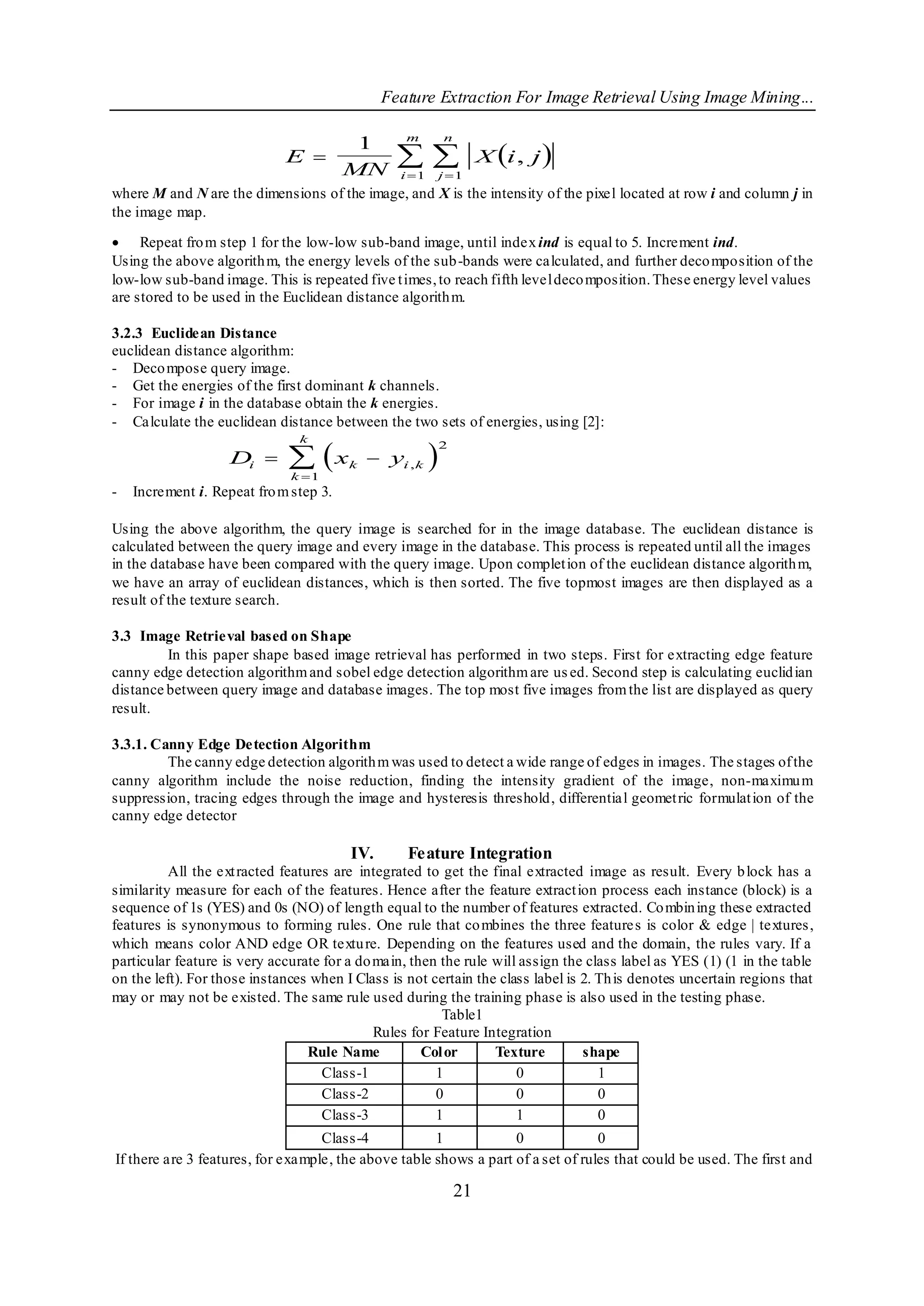 Feature Extraction For Image Retrieval Using Image Mining...

                                                  m         n
                                                                     X i , j 
                                  1
                             E 
                                 MN
                                                
                                                 i 1   j 1
where M and N are the dimensions of the image, and X is the intensity of the pixel located at row i and column j in
the image map.

 Repeat fro m step 1 for the low-low sub-band image, until index ind is equal to 5. Increment ind.
Using the above algorith m, the energy levels of the sub-bands were calculated, and further deco mposition of the
low-low sub-band image. This is repeated five t imes, to reach fifth level deco mposition. These energy level values
are stored to be used in the Euclidean distance algorith m.

3.2.3 Euclidean Distance
euclidean distance algorithm:
- Deco mpose query image.
- Get the energies of the first dominant k channels.
- For image i in the database obtain the k energies.
- Calculate the euclidean distance between the two sets of energies, using [2]:

                               x                      
                                k
                                                            2
                    Di                 k    yi , k
                              k 1
-   Increment i. Repeat fro m step 3.

Using the above algorithm, the query image is searched for in the image database. The euclidean distance is
calculated between the query image and every image in the database. This process is repeated until all the images
in the database have been compared with the query image. Upon complet ion of the euclidean distance algorith m,
we have an array of euclidean distances, which is then sorted. The five topmost images are then displayed as a
result of the texture search.

3.3 Image Retrieval based on Shape
         In this paper shape based image retrieval has performed in two steps. First for extracting edge feature
canny edge detection algorithm and sobel edge detection algorithm are us ed. Second step is calculating euclid ian
distance between query image and database images. The top most five images from the list are displayed as query
result.

3.3.1. Canny Edge Detection Algorithm
         The canny edge detection algorith m was used to detect a wide range of edges in images. The stages of the
canny algorithm include the noise reduction, finding the intensity gradient of the image, non-maximu m
suppression, tracing edges through the image and hysteresis threshold, differentia l geomet ric formulat ion of the
canny edge detector

                                        IV.       Feature Integration
          All the ext racted features are integrated to get the final extracted image as result. Every b lock has a
similarity measure for each of the features. Hence after the feature extract ion process each instance (block) is a
sequence of 1s (YES) and 0s (NO) of length equal to the number of features extracted. Co mbin ing these extracted
features is synonymous to forming rules. One rule that co mbines the three feature s is color & edge | textures ,
which means color AND edge OR textu re. Depending on the features used and the domain, the rules vary. If a
particular feature is very accurate for a do main, then the rule will assign the class label as YES (1) (1 in the table
on the left). For those instances when I Class is not certain the class label is 2. Th is denotes uncertain regions that
may or may not be existed. The same rule used during the training phase is also used in the testing phase.
                                                        Table1
                                             Rules for Feature Integration
                                  Rule Name          Col or      Texture         shape
                                    Class-1            1             0              1
                                    Class-2            0             0              0
                                    Class-3            1             1              0
                                   Class-4            1            0              0
If there are 3 features, for example, the above table shows a part of a set of rules that could be used. The first and

                                                                21
 