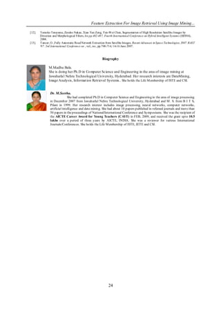 Feature Extraction For Image Retrieval Using Image Mining...

[12].   Tomoko Tateyama, Zensho Nakao, Xian Yan Zeng, Yen-Wei Chen, Segmentation of High Resolution Satellite Images by
        Direction and Morphological Filters, his pp.482-487, Fourth International Conference on Hybrid Intelligent Systems (HIS'04),
        2004.
[13].   T uncer, O. ,Fully Automatic Road Network Extraction from Satellite Images, Recent Advances in Space Technologies, 2007. RAST
        '07. 3rd International Conference on , vol., no., pp.708-714, 14-16 June 2007.



                                                          Biography

              M.Madhu Bala.
              She is doing her Ph.D in Co mputer Science and Engineering in the area of image mining at
              Jawaharlal Nehru Technological Un iversity, Hyderabad. Her research interests are DataMining,
              Image Analysis, Informat ion Retrieval Systems.. She holds the Life M embership of ISTE and CSI.


                Dr. M.Seetha.
                               She had completed Ph.D in Computer Science and Engineering in the area of image processing
                in December 2007 from Jawaharlal Nehru Technological University, Hyderabad and M . S. from B I T S,
                Pilani in 1999. Her research interest includes image processing, neural networks, computer networks ,
                artificial intelligence and data mining. She had about 10 papers published in refereed journals and more than
                50 papers in the proceedings of National/International Conference and Symposiums. She was the recipient of
                the AICTE Career Award for Young Teachers (CAYT) in FEB, 2009, and received the grant upto 10.5
                lakhs over a period of three years by AICTE, INDIA. She was a reviewer for various International
                Journals/Conferences. She holds the Life M embership of ISTE, IETE and CSI.




                                                               24
 