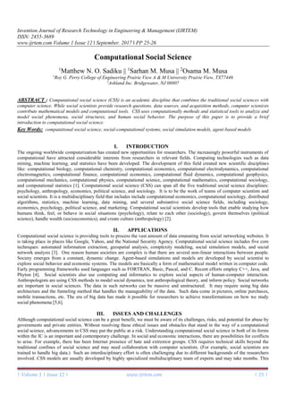 Invention Journal of Research Technology in Engineering & Management (IJRTEM)
ISSN: 2455-3689
www.ijrtem.com Volume 1 Issue 12 ǁ September. 2017 ǁ PP 25-26
| Volume 1 | Issue 12 | www.ijrtem.com | 25 |
Computational Social Science
1
Matthew N. O. Sadiku || 1
Sarhan M. Musa || 2
Osama M. Musa
1
Roy G. Perry College of Engineering Prairie View A & M University Prairie View, TX77446
2
Ashland Inc. Bridgewater, NJ 08807
ABSTRACT : Computational social science (CSS) is an academic discipline that combines the traditional social sciences with
computer science. While social scientists provide research questions, data sources, and acquisition methods, computer scientists
contribute mathematical models and computational tools. CSS uses computationally methods and statistical tools to analyze and
model social phenomena, social structures, and human social behavior. The purpose of this paper is to provide a brief
introduction to computational social science.
Key Words: computational social science, social-computational systems, social simulation models, agent-based models
I. INTRODUCTION
The ongoing worldwide computerization has created new opportunities for researchers. The increasingly powerful instruments of
computational have attracted considerable interests from researchers in relevant fields. Computing technologies such as data
mining, machine learning, and statistics have been developed. The development of this field created new scientific disciplines
like: computational biology, computational chemistry, computational economics, computational electrodynamics, computational
electromagnetics, computational finance, computational economics, computational fluid dynamics, computational geophysics,
computational mechanics, computational physics, computational science, computational mathematics, computational sociology,
and computational statistics [1]. Computational social science (CSS) can span all the five traditional social science disciplines:
psychology, anthropology, economics, political science, and sociology. It is to be the work of teams of computer scientists and
social scientists. It is a multidisciplinary field that includes include computational economics, computational sociology, distributed
algorithms, statistics, machine learning, data mining, and several substantive social science fields, including sociology,
economics, psychology, political science, and marketing. Computational social scientists develop tools that enable studying how
humans think, feel, or behave in social situations (psychology), relate to each other (sociology), govern themselves (political
science), handle wealth (socioeconomics), and create culture (anthropology) [2].
II. APPLICATIONS
Computational social science is providing tools to process the vast amount of data emanating from social networking websites. It
is taking place in places like Google, Yahoo, and the National Security Agency. Computational social science includes five core
techniques: automated information extraction, geospatial analysis, complexity modeling, social simulation models, and social
network analysis [3]. One reason human societies are complex is that there are several non-linear interactions between people.
Society emerges from a constant, dynamic change. Agent-based simulations and models are developed by social scientist to
explore social behavior and economic systems. The models are basically a form of mathematical model written in computer code.
Early programming frameworks used languages such as FORTRAN, Basic, Pascal, and C. Recent efforts employ C++, Java, and
Phyton [4]. Social scientists also use computing and informatics to explore social aspects of human-computer interaction.
Anthropologists are using CSS methods to model social dynamics, test anthropological theory, and inform policy. Social networks
are important in social sciences. The data in such networks can be massive and unstructured. It may require using big data
architecture and the funneling method that handles the manageability of the data. Such data come in pictures, online purchases,
mobile transactions, etc. The era of big data has made it possible for researchers to achieve transformations on how we study
social phenomena [5,6].
III. ISSUES AND CHALLENGES
Although computational social science can be a great benefit, we must be aware of its challenges, risks, and potential for abuse by
governments and private entities. Without resolving these ethical issues and obstacles that stand in the way of a computational
social science, advancements in CSS may put the public at a risk. Understanding computational social science in both of its forms
within the IC is an important and contemporary challenge. In social and economic interactions, there are possibilities for conflicts
to arise. For example, there has been Internet presence of hate and extremist groups. CSS requires technical skills beyond the
traditional confines of social science and may need collaboration with computer scientists. (For example, social scientists are
trained to handle big data.) Such an interdisciplinary effort is often challenging due to different backgrounds of the researchers
involved. CSS models are usually developed by highly specialized multidisciplinary team of experts and may take months. This
 