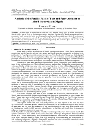 IOSR Journal of Business and Management (IOSR-JBM)
e-ISSN: 2278-487X, p-ISSN: 2319-7668. Volume 11, Issue 2 (May. - Jun. 2013), PP 17-20
www.iosrjournals.org
www.iosrjournals.org 17 | Page
Analysis of the Fatality Rates of Boat and Ferry Accident on
Inland Waterways in Nigeria
Ibeawuchi C. Nze.
Department of Maritime Management Technology.Federal University of Technology, Owerri
Abstract: This study aims at quantifying the boat and Ferry accident fatality rates on Inland waterways in
Nigeria, with a special focus on the waterways of Port Harcourt. With the aid of Simple percentile analysis, a
comparative study was carried out to reveal the fatality rate between Boat and Ferry accidents. It was found out
that more fatal accidents occurred with the use of Boats than Ferries on the waterways. A total fatality rate of
19% and 6% was derived for Boat and Ferry accidents respectively. The economic effect will be a rise in the
patronage of Ferry services on the waterways.
Keywords: Inland waterways, Boat, Ferry, Fatality rate, Economic.
I. Introduction
1.1 BACKGROUND IN FORMATION
Inland waterways have a unique role in Nigeria transportation system. Except for the multipurpose
projects that provide benefits such as hydro power and flood protection, commercial navigation is the
justification for Federal government investment in water ways. With the advent of cabotage and the dredging of
the lower Niger river, the water ways system have been improved to facilitate transportation of freight and
passengers. In many cases, the underlying reason for doing so – and an expressed purpose for improvement of
certain rivers – has been economic development. All transport modes contribute to economic development.
Similar to rail roads, water way traffic is predominantly freight, even through there is a high degree of
usage for the carriage of persons. The freight and passenger statistics form the basis for most evaluations of
waterways. Similar to highways, some water ways have a high level of other public and personal uses. The
pools created by dams are some times use for water supply purposes. Recreation use is widespread, but not
quantified except for isolated statistics such as recreational craft use of locks. There is also a perception that
freight statistics understate the value of waterways for defense use, because waterways have a unique ability to
handle over size shipments and to absorb traffic surges due to mobilization or modal shift. The importance of
inland water ways range from resource to economic development, and defense as well as commercial
transportation. As result, inland water ways are generally viewed as something more than a part of the
transportation system.
The use of water ways is one of transportation alternatives available to most shippers but it is an
integral part of the overall transportation system. It is predominantly intermodal transportation because a high
percentage of waterway traffic is interchanged with other transportation modes. For the shippers who can use
the water way system, it provides a low-cost alternative. Inland waterway transportation ranks at or near the top
among other transportation modes in terms of ton-miles produced per unit of energy consumed, and the number
of employees and man-hours as well as other resource inputs. It is an important factor in assuring the Nation of a
highly competitive and efficient transportation system.
With inland navigable water ways of about 10,000km and an extensive coastland of about 852km,
Nigeria has a great potential in the movement of goods from the coast to the hinter land by water transport. The
country’s water ways centre on the Rivers Niger and Benue which dissect Nigeria into East, West and Northern
regions. The two rivers form a confluence at Lokoja and flow into the Atlantic Ocean. The coastal water ways
extend from Badagry through Warri to Calabar (NIWA, 2006).
The Nigerian inland water ways have great potentials. The areas adjacent to the rivers are major
agricultural areas. Agricultural products from the middle belt areas can be transported to the delta areas through
the water ways and vice versa. The importation of raw materials through the ports in the delta areas for use at
the Ajaokuta steel complex, which is a major industrial centre on the Niger, will benefit from the importation
and export of cargo movement on the waterways.
In all, Nigeria has about 2,200km of route, out of the total drainage of the rivers from source to month. The
system is connected to about 880km of inter-coastal water ways from Lagos through Warri, Port Harcourt and
calabar. With a total of approximately 3000km of under developed but developable and navigable inland water
ways, if fully harnessed, should be poised for a verile commercial river transportation and great potential for
inter modernism in the country. Therefore the accruable benefits of our water ways could be maximized from its
vast potentials through proper exploitation and development.
 