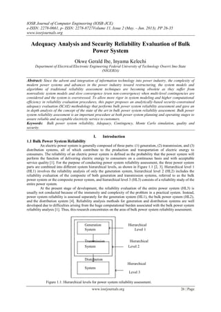 IOSR Journal of Computer Engineering (IOSR-JCE)
e-ISSN: 2278-0661, p- ISSN: 2278-8727Volume 11, Issue 2 (May. - Jun. 2013), PP 26-35
www.iosrjournals.org
www.iosrjournals.org 26 | Page
Adequacy Analysis and Security Reliability Evaluation of Bulk
Power System
Okwe Gerald Ibe, Inyama Kelechi
Department of Electrical/Electronic Engineering Federal University of Technology Owerri Imo State
(NIGERIA)
Abstract: Since the advent and integration of information technology into power industry, the complexity of
modern power systems and advances in the power industry toward restructuring, the system models and
algorithms of traditional reliability assessment techniques are becoming obsolete as they suffer from
nonrealistic system models and slow convergence (even non-convergence) when multi-level contingencies are
considered and the system is overstressed. To allow more rigor in system modeling and higher computational
efficiency in reliability evaluation procedures, this paper proposes an analytically-based security-constrained
adequacy evaluation (SCAE) methodology that performs bulk power system reliability assessment and gave an
in depth analysis of the concept of the state of the art in bulk power system reliability assessment. Bulk power
system reliability assessment is an important procedure at both power system planning and operating stages to
assure reliable and acceptable electricity service to customers.
Keywords: Bulk power system reliability, Adequacy, Contingency, Monte Carlo simulation, quality and
security.
I. Introduction
1.1 Bulk Power System Reliability
An electric power system is generally composed of three parts: (1) generation, (2) transmission, and (3)
distribution systems, all of which contribute to the production and transportation of electric energy to
consumers. The reliability of an electric power system is defined as the probability that the power system will
perform the function of delivering electric energy to consumers on a continuous basis and with acceptable
service quality [1]. For the purpose of conducting power system reliability assessment, the three power system
parts are combined into different system hierarchical levels, as shown in Figure 1.1 [2, 3]. Hierarchical level 1
(HL1) involves the reliability analysis of only the generation system, hierarchical level 2 (HL2) includes the
reliability evaluation of the composite of both generation and transmission systems, referred to as the bulk
power system or the composite power system, and hierarchical level 3 (HL3) consists of a reliability study of the
entire power system.
At the present stage of development, the reliability evaluation of the entire power system (HL3) is
usually not conducted because of the immensity and complexity of the problem in a practical system. Instead,
power system reliability is assessed separately for the generation system (HL1), the bulk power system (HL2),
and the distribution system [4]. Reliability analysis methods for generation and distribution systems are well
developed due to difficulties arising from the huge computational burden associated with the bulk power system
reliability analysis [1]. Thus, this research concentrates on the area of bulk power system reliability assessment.
Figure 1.1: Hierarchical levels for power system reliability assessment.
Generation Hierarchical
System Level 1
Transmission Hierarchical
System Level 2
Distribution
Hierarchical
System
Level 3
 