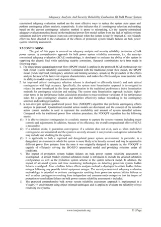 Adequacy Analysis And Security Reliability Evaluation Of Bulk Power System
www.iosrjournals.org 33 | Page
constrained adequacy evaluation method are the most effective ways to reduce the system state space and
perform contingency effects analysis, respectively. It also indicates that (1) contingency selection and ranking
based on the current contingency selection method is prone to misranking, (2) the security-constrained
adequacy evaluation method based on the traditional power flow model suffers from the lack of realistic system
simulation and slow convergence (even non-convergence) when the system is heavily stressed, (3) no research
effort has been devoted to the evaluation of the effects of protection system hidden failures on bulk power
system reliability assessment.
3.2 CONCLUSIONS
The goal of this paper is centered on adequacy analysis and security reliability evaluation of bulk
power system. A comprehensive approach for bulk power system reliability assessment, i.e., the security-
constrained adequacy evaluation (SCAE) methodology, is developed to evaluate the ability of the system in
supplying the electric load while satisfying security constraints. Research contributions have been made in
following areas:
1. The single phase quadratized power flow (SPQPF) model is applied in the proposed SCAE methodology for
bulk power system reliability assessment. Compared with the traditional power flow model, the SPQPF
model yields improved contingency selection and ranking accuracy, speeds up the procedure of the effects
analysis because of its faster convergence characteristics, and makes the effects analysis more realistic with
its ability to model complex load characteristics.
2. An improved critical contingency selection scheme is developed to efficiently identify and rank critical
contingencies with high accuracy. Specifically, the system state linearization approach is investigated to
reduce the error introduced by the linear approximation in the traditional performance index linearization
methods for contingency selection and ranking. The system state linearization approach includes higher-
order terms in the performance index calculation procedure to trace nonlinear variations of the performance
index for a post-contingency situation and therefore effectively reduce misranking in the contingency
selection and ranking procedures.
3. A non-divergent optimal quadratized power flow (NDOQPF) algorithm that performs contingency effects
analysis is proposed. Quadratized remedial action models are developed, and the concept of the remedial
action control variable is used to represent the availability and amount of system remedial actions.
Compared with the traditional power flow solution procedure, the NDOQPF algorithm has the following
merits:
(1) It is able to simulate contingencies in a realistic manner to capture the system response including major
controls and adjustments. In addition, because of its efficiency, the overall computational effort of SCAE
is reasonable;
(2) If a solution exists; it guarantees convergence; if a solution does not exist, such as when multi-level
contingencies are considered and the system is severely stressed, it can provide a sub-optimal solution that
may include load shedding for the system;
(3) It is applicable to both a regulated and deregulated power system environment. In particular, in a
deregulated environment in which the system is more likely to be heavily stressed and may be operated in
different power flow patterns from the ones it was originally designed to operate in, the NDOQPF is
capable of efficiently solving the ISO/RTO operational model and providing solutions under all
conditions.
4. The impact of protection system hidden failures on bulk power system reliability assessment is
investigated . A circuit breaker-oriented substation model is introduced to include the detailed substation
configuration as well as the protection system scheme in the system network model. In addition, the
impact of advanced system real time monitoring technologies on detecting protection system hidden
failures is analyzed. Also, a hidden failure effects analysis method is developed to obtain hidden failure
outages following any possible initial equipment outages. The security-constrained adequacy evaluation
methodology is extended to evaluate contingencies resulting from protection system hidden failures as
well as other contingencies resulting from independent and common-mode outages so that the impact of
protection system hidden failures on bulk power system reliability assessment is included.
5. The proposed comprehensive bulk power system reliability assessment approach is implemented in a
Visual C++ environment using object-oriented techniques and is applied to evaluate the reliability of two
reliability test systems.
 