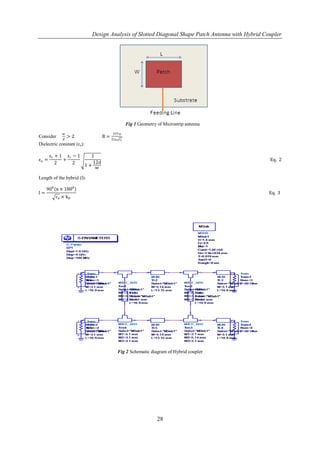 Design Analysis of Slotted Diagonal Shape Patch Antenna with Hybrid Coupler




                                              Fig 1 Geometry of Microstrip antenna
            w                       377 π
Consider         >2            B=
             d                      2z 0 ɛr
Dielectric constant (εe):

       ε r + 1 εr − 1   1
εe =          +                                                                                   Eq. 2
           2      2      12d
                      1+
                          w

Length of the hybrid (l):

     900 π × 1800
l=                                                                                                Eq. 3
         ɛe × k 0




                                        Fig 2 Schematic diagram of Hybrid coupler




                                                             28
 