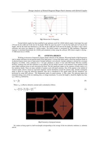 Design Analysis of Slotted Diagonal Shape Patch Antenna with Hybrid Coupler

                                                     0
                                                                        m1
                                                     -5
                                                                        freq=2.400GHz
                                                                        dB(S(1,1))=-31.413
                                                    -10




                                       dB(S(1,1))
                                                    -15


                                                    -20


                                                    -25


                                                    -30                         m1

                                                    -35
                                                          1.0     1.5     2.0        2.5    3.0      3.5   4.0

                                                                                freq, GHz

                                                                  Fig 3 Return loss Vs frequency

          Normal hybrid coupler has been modified to get optimum result for 2.4GHz hybrid coupler. Each input line used
2.96 mm for the width and 16.66 mm for the length. While the main line used 5.15 mm for the width and 12.9 mm for the
length. And for the shunt arm dimension is 2.96 mm for the width and 16.66 mm for the length. The figure 2 and 3 shows
schematic and return loss diagram of hybrid coupler. The hybrid coupler is terminated by 50Ω impedance. Magnitude
response is calculated theoretically for 2.4GHz and simulation is done using the software ADS shows coupler is having -
31.9dB return loss at 2.4GHz.

                                                                IV.      ANTENNA DESIGN
            Working at microwave frequencies requires proper selection of the substrate. Microstrip bends at high frequencies
start to radiate and hence do not transmit much of the input power. A circuit like butler matrix, which has numerous bends in
its physical layout, looses most of input power if proper substrate is not selected. A proper substrate is selected for a resonant
frequency of 2.4GHz with a substrate of εr = 4.6 and a thickness is about 1.6 mm with FR4 board. With the available
facilities, working with such thin substrates is very difficult, but any further increase in the thickness of the substrate would
cause higher radiation losses at each microstrip line bend. This has significant impact on the response of butler matrix as it
has numerous bends. There are many methods of analysis used with patch antennas. One of the popular is the method of
moment model, which is based on equivalent magnetic current distribution around the patches edge. Initially rectangular
patch is drawn by using the following equations, then slot is introduced in the square patch and the simulation was
performed by using ADS software. The fundamental mode of a patch antenna is TM01 mode. The subscript depicts the
orientation along y-axis of the two radiating slots, or voltage maximums. To excite the length L, should be slightly less than
λg/2, where λg is defined by

             𝜆𝑜
   𝜆𝑔 =      𝜀 𝑟𝑒
                                                                                                                             (4)

  Where 𝜀 𝑟𝑒 is effective dielectric constant and is calculated as follows

              εr+1        εr−1        12h −1∕2
    𝜀 𝑟𝑒 =        2
                      +    2
                                 1+   W
                                                                                                                             (5)




                                                                Fig 4 Geometry of proposed antenna

  W is taken as being equal to a half-wavelength corresponding to the average of the two dielectric mediums i.e. substrate
and air.

                                                                                29
 