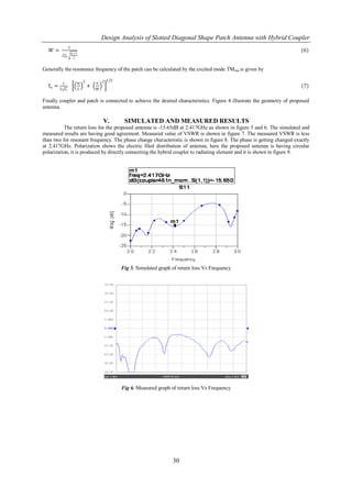 Design Analysis of Slotted Diagonal Shape Patch Antenna with Hybrid Coupler
                 𝐶
   𝑊=                εr +1
                                                                                                                       (6)
          2𝑓 𝑜
                       2



Generally the resonance frequency of the patch can be calculated by the excited mode TM mn is given by

                                           1/2
          c                  𝑚 2       𝑛 2
  fo =                             +                                                                                   (7)
         2 εr                𝐿         𝑊


Finally coupler and patch is connected to achieve the desired characteristics. Figure 4 illustrate the geometry of proposed
antenna.

                                           V.      SIMULATED AND MEASURED RESULTS
          The return loss for the proposed antenna is -15.65dB at 2.417GHz as shown in figure 5 and 6. The simulated and
measured results are having good agreement. Measured value of VSWR is shown in figure 7. The measured VSWR is less
than two for resonant frequency. The phase change characteristic is shown in figure 8. The phase is getting changed exactly
at 2.417GHz. Polarization shows the electric filed distribution of antenna, here the proposed antenna is having circular
polarization, it is produced by directly connecting the hybrid coupler to radiating element and it is shown in figure 9.




                                                  Fig 5. Simulated graph of return loss Vs Frequency




                                                  Fig 6. Measured graph of return loss Vs Frequency




                                                                         30
 