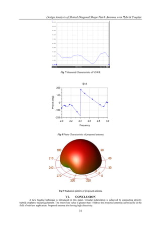 Design Analysis of Slotted Diagonal Shape Patch Antenna with Hybrid Coupler




                                                      Fig 7 Measured Characteristic of VSWR



                                                                            S11
                                               200


                                               100
                                 Phase [deg]




                                                 0


                                               -100


                                               -200
                                                      2.0     2.2     2.4         2.6   2.8      3.0
                                                                       Frequency


                                                Fig 8 Phase Characteristic of proposed antenna




                                                  Fig 9 Radiation pattern of proposed antenna

                                                            VI.     CONCLUSION
          A new feeding technique is introduced in this paper. Circular polarization is achieved by connecting directly
hybrid coupler to radiating element. The return loss value is greater than -10dB so the proposed antenna can be useful in the
field of wireless application. Proposed antenna also having high directivity.

                                                                       31
 