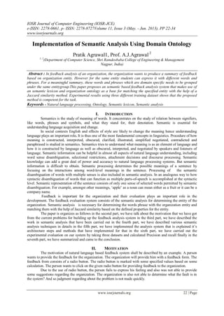 IOSR Journal of Computer Engineering (IOSR-JCE)
e-ISSN: 2278-0661, p- ISSN: 2278-8727Volume 11, Issue 3 (May. - Jun. 2013), PP 22-34
www.iosrjournals.org
www.iosrjournals.org 22 | Page
Implementation of Semantic Analysis Using Domain Ontology
Pratik Agrawal1, Prof. A.J.Agrawal 2
1, 2
(Department of Computer Science, Shri Ramdeobaba College of Engineering & Management
Nagpur, India)
Abstract : In feedback analysis of an organization, the organization wants to produce a summary of feedback
based on organization entity. However for the same entity students can express it with different words and
phrases. For a meaningful summary, these words and phrases which are domain specific needs to be grouped
under the same entitygroup.This paper proposes an semantic based feedback analysis system that makes use of
an semantic lexicon and organization ontology as a base for matching the specified entity with the help of a
Jaccard similarity method. Experimental results using three different training dataset shows that the proposed
method is competent for the task.
Keywords - Natural language processing, Ontology, Semantic lexicon, Semantic analysis
I. INTRODUCTION
Semantics is the study of meaning of words. It concentrates on the study of relation between signifiers,
like words, phrases and symbols, and what they stand for, their denotation. Semantic is essential for
understanding language acquisition and change.
In social contexts English and effects of style are likely to change the meaning hence understanding
language plays an important role. It is thus one of the most fundamental concepts in linguistics. Procedure of how
meaning is constructed, interpreted, obscured, clarified, illustrated, simplified negotiated, contradicted and
paraphrased is studied in semantics. Semantics tries to understand what meaning is as an element of language and
how it is constructed by language as well as obscured, interpreted, and negotiated by speakers and listeners of
language. Semantic information can be helpful in almost all aspects of natural language understanding, including
word sense disambiguation, selectional restrictions, attachment decisions and discourse processing. Semantic
knowledge can add a great deal of power and accuracy to natural language processing systems. But semantic
information is difficult to obtain. Semantic processing determines the possible meanings of a sentence by
focusing on the interactions among word-level meanings in the sentence. Processing of the semantic
disambiguation of words with multiple senses is also included in semantic analysis. In an analogous way to how
syntactic disambiguation of words that can function as multiple parts-of-speech is accomplished at the syntactic
level. Semantic representation of the sentence consists of only one sense of selected words permitted by semantic
disambiguation. For example, amongst other meanings, ‗apple‘ as a noun can mean either as a fruit or it can be a
company name.
Feedback is important for the organization and their evaluation plays an important role in the
development. The feedback evaluation system consists of the semantic analysis for determining the entity of the
organization. Semantic analysis is necessary for determining the words phrase with the organization entity and
matching them with the help of Jaccard similarity based on the defined properties for the entity.
The paper is organizes as follows in the second part, we have talk about the motivation that we have got
from the current problems for building up the feedback analysis system in the third part, we have described the
work in semantic analysis that have been carried out in the fourth part, we have described various semantic
analysis techniques in details in the fifth part, we have implemented the analysis system that is explained it‘s
architecture steps and methods that have implemented for that in the sixth part, we have carried out the
experimental evaluation on our system by taking three datasets and calculated Precision and recall finally in the
seventh part, we have summarized and came to the conclusion.
II. MOTIVATION
The motivation of natural language based feedback system shall be described by an example. A person
wants to provide the feedback for the organization. The organization will provide him with a feedback form. The
feedback from consists of a radio button. The radio button is marked with some specified values based on some
calculation. The person wants to click on the given radio button for providing feedback to the organization.
Due to the use of radio button, the person fails to express his feeling and also was not able to provide
some suggestions regarding the organization. The organization is also not able to determine what the fault is in
the system? And so judgment regarding about the problem is not made quickly.
 