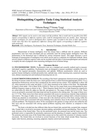 IOSR Journal of Computer Engineering (IOSR-JCE)
e-ISSN: 2278-0661, p- ISSN: 2278-8727Volume 11, Issue 5 (May. - Jun. 2013), PP 21-24
www.iosrjournals.org
www.iosrjournals.org 21 | Page
Distinguishing Cognitive Tasks Using Statistical Analysis
Techniques
*Meena Rangi,**Aruna Tyagi
Department of Electronics and Communication Engineering,Hindu College of Engineering,Industrial
Area,Sonipat,Haryana-131001
Abtract: EEG signals can be used to solve many real life problems. But it would only be possible if the EEG
signals corresponding to different cognitive tasks could be distinguished from one another. Here, Statistical
analysis techniques are used to distinguish these cognitive tasks recorded in the form of EEG signals. The
results show that there lies significance difference among EEG signals corresponding to different cognitive
tasks performed.
Keywords: EEG, Intelligence, Psychometric Tests, Statistical Techniques, Kruskal-Wallis Test.
I. Introduction
Measurement of human intelligence level has always been a difficult task for analysts. Different
psychometric tests have been developed and are commonly used the testing human intelligence level. But
performance in the theoretical tests is affected by various extraneous factors. This paper discusses a novel
technique of measurement of intelligence level which can be used as a substitute for traditional methods. Brain
activity related to different cognitive tasks can be recorded with the help of electroencephalogram and analyzed
to simplify the task of judgment when measuring intelligence level of human beings.
II. Literature Review
2.1 PSYCHOMERTRIC TESTS: Psychometric tests are a standard and scientific method used to measure
individuals' cognitive capabilities. Psychometric tests are designed to measure candidates' suitability for a role
based on the required personality characteristics and aptitude. Different psychometric which are used to
quotient human intelligence include personality tests, aptitude tests, verbal reasoning tests, numerical reasoning
tests, abstract reasoning tests and mechanical reasoning tests etc [2].
2.2 ELECTROENCEPHALOGRAM: The recording of the brain's spontaneous electrical activity produced by
the firing of neurons within the brain over a short period of time is called Electroencephalography (EEG). It is a
spontaneous bioelectricity activity that is produced by the central nervous system. EEG amplitude is about 100
μV, when measured on the scalp, and about 1-2 mV when measured on the surface of the brain. The bandwidth
of signal is from under 1 Hz to about 50 Hz [1][5][13]. There are five major brain waves distinguished by their
different frequency ranges as shown in fig 1.. These frequency bands from low to high frequencies respectively
are called delta (δ), theta (θ), alpha (α), beta (β), and gamma (γ). The range of delta wave is 0.5-4 Hz. These
waves are primarily associated with deep sleep and may be present in the waking state. The range of theta wave
are 3.5-7.5 Hz. Theta waves have been and are associated with access to unconscious material, deep meditation
and creative. The range of alpha wave are 8-13 Hz and are been thought to indicate both a relaxed awareness
without any attention or concentration. A beta wave (β) is the electrical activity of the brain varying within the
range of 14-26 Hz and is associated with active thinking, active attention, focus on the outside world, or solving
concrete problems. The frequencies above 30 Hz correspond to the gamma (γ) range and are also called the fast
beta wave and are associated with solving typical problems requiring more attention as compared to beta
waves[6].
The brain is divided into four different lobes that are frontal lobe, parietal lobe, occipital lobe, temporal
lobe. Frontal lobe is involved in movement, decision-making, and problem solving and planning. There are three
main divisions of the frontal lobes. They are the prefrontal cortex, the premotor area and the motor area. The
prefrontal cortex is responsible for personality expression and the planning of complex cognitive behaviors[9].
The premotor and motor areas of the frontal lobes contain nerves that control the execution of voluntary muscle
movement. The frontal lobes are involved in several functions of the body which include Motor Functions,
higher order function, planning, reasoning, judgment, impulse control and memory[8].
 
