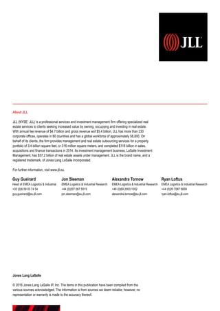 Guy Gueirard
Head of EMEA Logistics  Industrial
+33 (0)6 59 03 74 54
guy.gueirard@eu.jll.com
About JLL
JLL (NYSE: JLL) is a professional services and investment management firm offering specialized real
estate services to clients seeking increased value by owning, occupying and investing in real estate.
With annual fee revenue of $4.7 billion and gross revenue wof $5.4 billion, JLL has more than 230
corporate offices, operates in 80 countries and has a global workforce of approximately 58,000. On
behalf of its clients, the firm provides management and real estate outsourcing services for a property
portfolio of 3.4 billion square feet, or 316 million square meters, and completed $118 billion in sales,
acquisitions and finance transactions in 2014. Its investment management business, LaSalle Investment
Management, has $57.2 billion of real estate assets under management. JLL is the brand name, and a
registered trademark, of Jones Lang LaSalle Incorporated.
For further information, visit www.jll.eu.
Jones Lang LaSalle
© 2016 Jones Lang LaSalle IP, Inc. The items in this publication have been compiled from the
various sources acknowledged. The information is from sources we deem reliable; however, no
representation or warranty is made to the accuracy thereof.
Jon Sleeman
EMEA Logistics  Industrial Research
+44 (0)207 087 5515
jon.sleeman@eu.jll.com
Alexandra Tornow
EMEA Logistics  Industrial Research
+49 (0)69 2003 1352
alexandra.tornow@eu.jll.com
Ryan Loftus
EMEA Logistics  Industrial Research
+44 (0)20 7087 5659
ryan.loftus@eu.jll.com
 