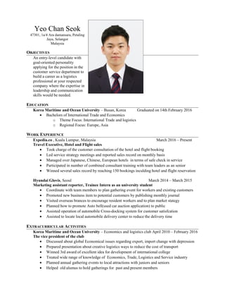 Yeo Chan Seok
47301, 1a/4 Ara damansara, Petaling
Jaya, Selangor
Malaysia
OBJECTIVES
An entry-level candidate with
goal-oriented personality
applying for the position in the
customer service department to
build a career as a logistics
professional at your respected
company where the expertise in
leadership and communication
skills would be needed.
EDUCATION
Korea Maritime and Ocean University – Busan, Korea Graduated on 14th February 2016
• Bachelors of International Trade and Economics
o Theme Focus: International Trade and logistics
o Regional Focus: Europe, Asia
WORK EXPERIENCE
Expedia.co , Kuala Lumpur, Malaysia March 2016 – Present
Travel Executive, Hotel and Flight sales
• Took charge of the customer consultation of the hotel and flight booking
• Led service strategy meetings and reported sales record on monthly basis
• Managed over Japanese, Chinese, European hotels in terms of safe check in service
• Participated in number of combined consultant training with team leaders as an senior
• Winned several sales record by reaching 150 bookings inculding hotel and flight reservation
Hyundai Glovis, Seoul March 2014 – March 2015
Marketing assistant reporter, Trainee Intern as an university student
• Coordinate with team members to plan gathering event for workers and existing customers
• Promoted new business item to potential customers by publishing monthly journal
• Visited overseas brances to encourage resident workers and to plan market stategy
• Planned how to promote Auto bell(used car auction application) to public
• Assisted operation of automobile Cross-docking system for customer satisfcation
• Assisted to locate local automobile delivery center to reduce the delivery time
EXTRACURRICULAR ACTIVITIES
Korea Maritime and Ocean University – Economics and logistics club April 2010 – February 2016
The vice president of the club
• Discussed about global Economical issues regarding export, import change with depression
• Prepared presentation about creative logistics ways to reduce the cost of transport
• Winned 3rd award of excellent idea for development of international college
• Treated wide range of knowledge of Economics, Trade, Logistics and Service industry
• Planned annual gathering events to local attractions with juniors and seniors
• Helped old alumus to hold gatherings for past and present members
 