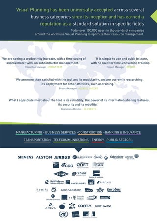 MANUFACTURING - BUSINESS SERVICES - CONSTRUCTION - BANKING & INSURANCE
TRANSPORTATION - TELECOMMUNICATIONS - ENERGY - PUBLIC SECTOR...
“We are seeing a productivity increase, with a time saving of
approximately 40% on subcontractor management.“
Production Manager - ZODIAC SEAT
“It is simple to use and quick to learn,
with no need for time-consuming training.“
Project Manager - ORANGE
“We are more than satisfied with the tool and its modularity, and are currently researching
its deployment for other activities, such as training.“
Project Manager - ALCATEL LUCENT
“What I appreciate most about the tool is its reliability, the power of its information sharing features,
its security and its mobility.“
Operations Director - GL EVENTS
Visual Planning has been universally accepted across several
business categories since its inception and has earned a
reputation as a standard solution in specific fields
Today over 100,000 users in thousands of companies
around the world use Visual Planning to optimize their resource management.
 