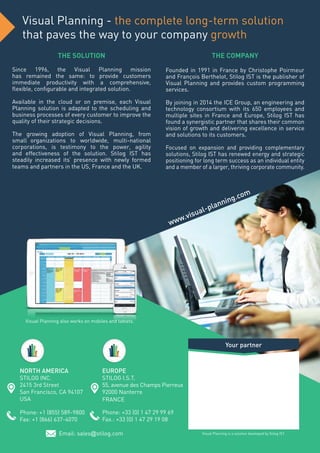 NORTH AMERICA
STILOG INC.
2415 3rd Street
San Francisco, CA 94107
USA
Phone: +1 (855) 589-9800
Fax: +1 (866) 637-4070
EUROPE
STILOG I.S.T.
55, avenue des Champs Pierreux
92000 Nanterre
FRANCE
Phone: +33 (0) 1 47 29 99 69
Fax.: +33 (0) 1 47 29 19 08
Email: sales@stilog.com
THE SOLUTION
Since 1996, the Visual Planning mission
has remained the same: to provide customers
immediate productivity with a comprehensive,
flexible, configurable and integrated solution.
Available in the cloud or on premise, each Visual
Planning solution is adapted to the scheduling and
business processes of every customer to improve the
quality of their strategic decisions.
The growing adoption of Visual Planning, from
small organizations to worldwide, multi-national
corporations, is testimony to the power, agility
and effectiveness of the solution. Stilog IST has
steadily increased its’ presence with newly formed
teams and partners in the US, France and the UK.
THE COMPANY
Founded in 1991 in France by Christophe Poirmeur
and François Berthelot, Stilog IST is the publisher of
Visual Planning and provides custom programming
services.
By joining in 2014 the ICE Group, an engineering and
technology consortium with its 650 employees and
multiple sites in France and Europe, Stilog IST has
found a synergistic partner that shares their common
vision of growth and delivering excellence in service
and solutions to its customers.
Focused on expansion and providing complementary
solutions, Stilog IST has renewed energy and strategic
positioning for long term success as an individual entity
and a member of a larger, thriving corporate community.
Your partner
Visual Planning is a solution developed by Stilog IST.
www.visual-planning.com
Visual Planning - the complete long-term solution
that paves the way to your company growth
Visual Planning also works on mobiles and tablets.
 