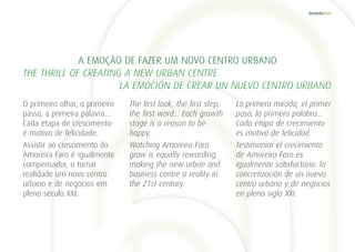 O primeiro olhar, o primeiro
passo, a primeira palavra…
Cada etapa de crescimento
é motivo de felicidade.
Assistir ao crescimento do
Amoreira Faro é igualmente
compensador, o tornar
realidade um novo centro
urbano e de negócios em
pleno século XXI.
La primera mirada, el primer
paso, la primera palabra…
Cada etapa de crecimiento
es motivo de felicidad.
Testimoniar el crecimiento
de Amoreira Faro es
igualmente satisfactorio: la
concretización de un nuevo
centro urbano y de negocios
en pleno siglo XXI.
The first look, the first step,
the first word… Each growth
stage is a reason to be
happy.
Watching Amoreira Faro
grow is equally rewarding,
making the new urban and
business centre a reality in
the 21st century.
A EMOÇÃO DE FAZER UM NOVO CENTRO URBANO
THE THRILL OF CREATING A NEW URBAN CENTRE
	 LA EMOCIÓN DE CREAR UN NUEVO CENTRO URBANO
 