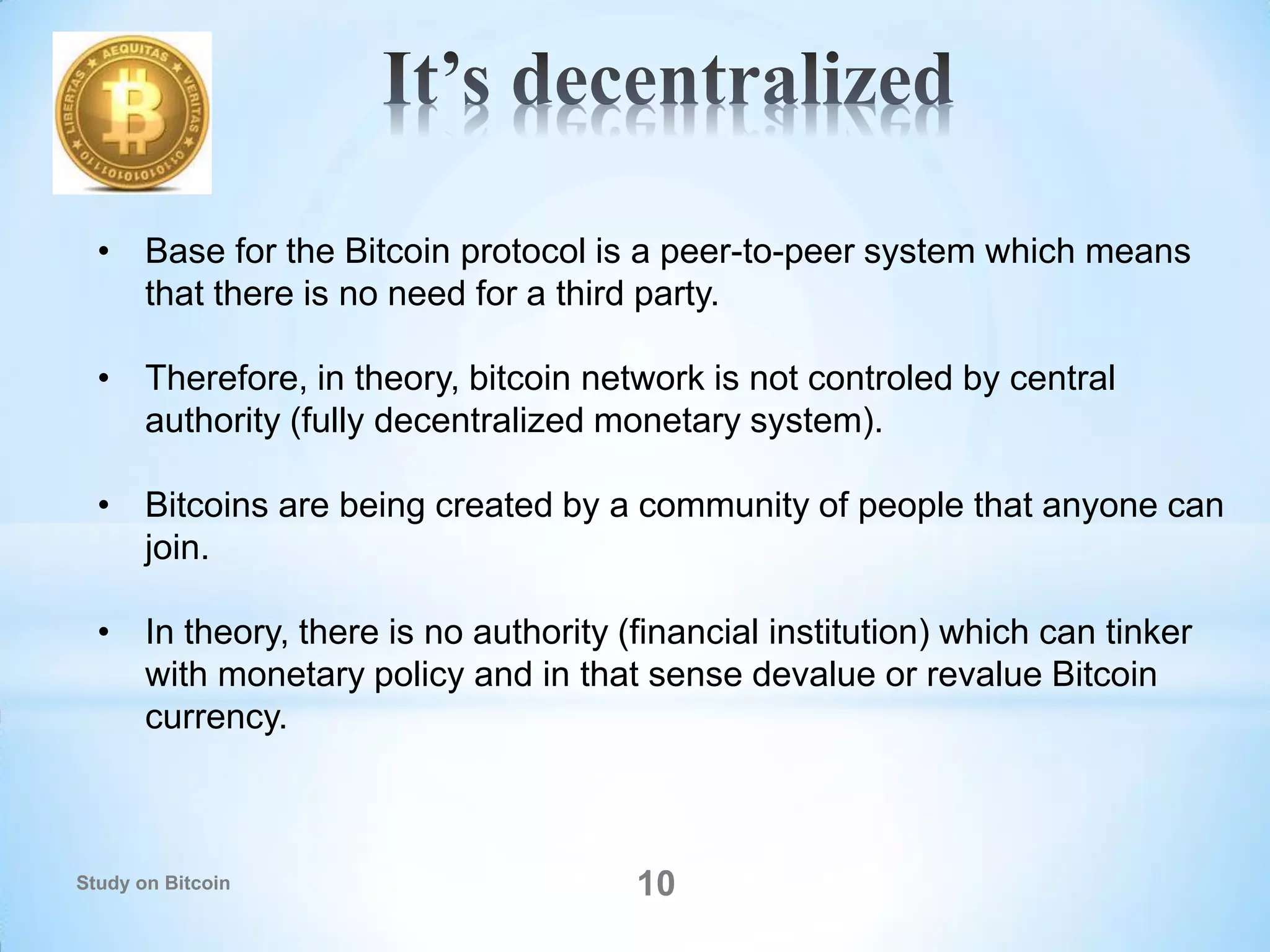 10
• Base for the Bitcoin protocol is a peer-to-peer system which means
that there is no need for a third party.
• Therefore, in theory, bitcoin network is not controled by central
authority (fully decentralized monetary system).
• Bitcoins are being created by a community of people that anyone can
join.
• In theory, there is no authority (financial institution) which can tinker
with monetary policy and in that sense devalue or revalue Bitcoin
currency.
Study on Bitcoin
 