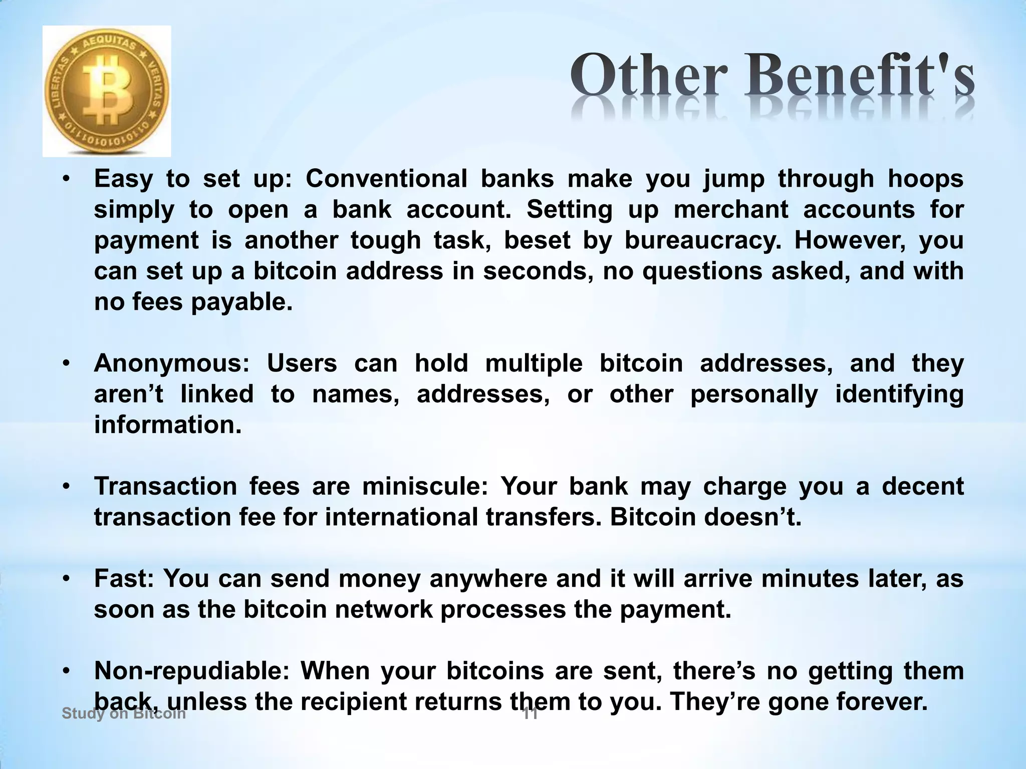 Study on Bitcoin 11
• Easy to set up: Conventional banks make you jump through hoops
simply to open a bank account. Setting up merchant accounts for
payment is another tough task, beset by bureaucracy. However, you
can set up a bitcoin address in seconds, no questions asked, and with
no fees payable.
• Anonymous: Users can hold multiple bitcoin addresses, and they
aren’t linked to names, addresses, or other personally identifying
information.
• Transaction fees are miniscule: Your bank may charge you a decent
transaction fee for international transfers. Bitcoin doesn’t.
• Fast: You can send money anywhere and it will arrive minutes later, as
soon as the bitcoin network processes the payment.
• Non-repudiable: When your bitcoins are sent, there’s no getting them
back, unless the recipient returns them to you. They’re gone forever.
 