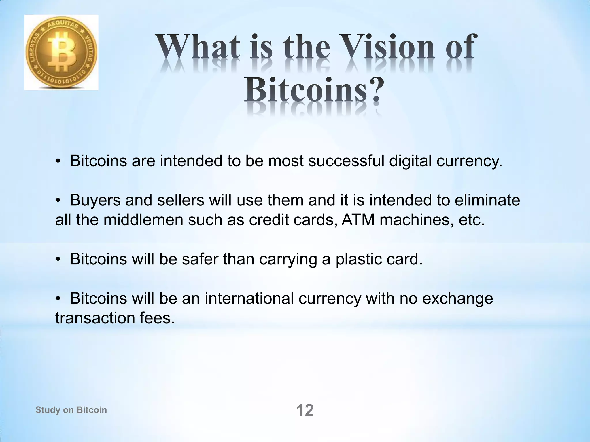 • Bitcoins are intended to be most successful digital currency.
• Buyers and sellers will use them and it is intended to eliminate
all the middlemen such as credit cards, ATM machines, etc.
• Bitcoins will be safer than carrying a plastic card.
• Bitcoins will be an international currency with no exchange
transaction fees.
12Study on Bitcoin
 