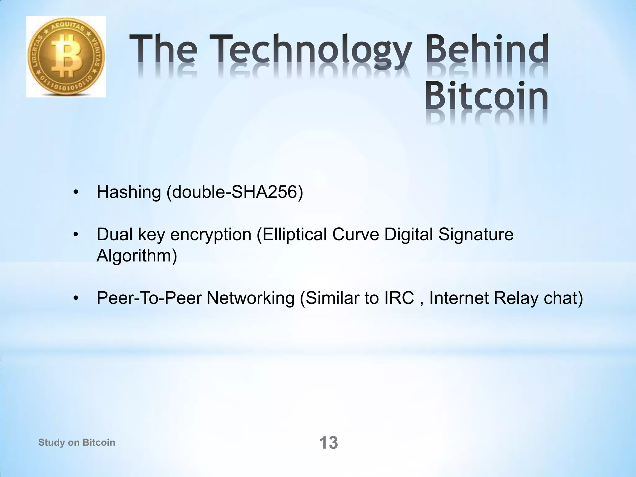 13
• Hashing (double-SHA256)
• Dual key encryption (Elliptical Curve Digital Signature
Algorithm)
• Peer-To-Peer Networking (Similar to IRC , Internet Relay chat)
Study on Bitcoin
 