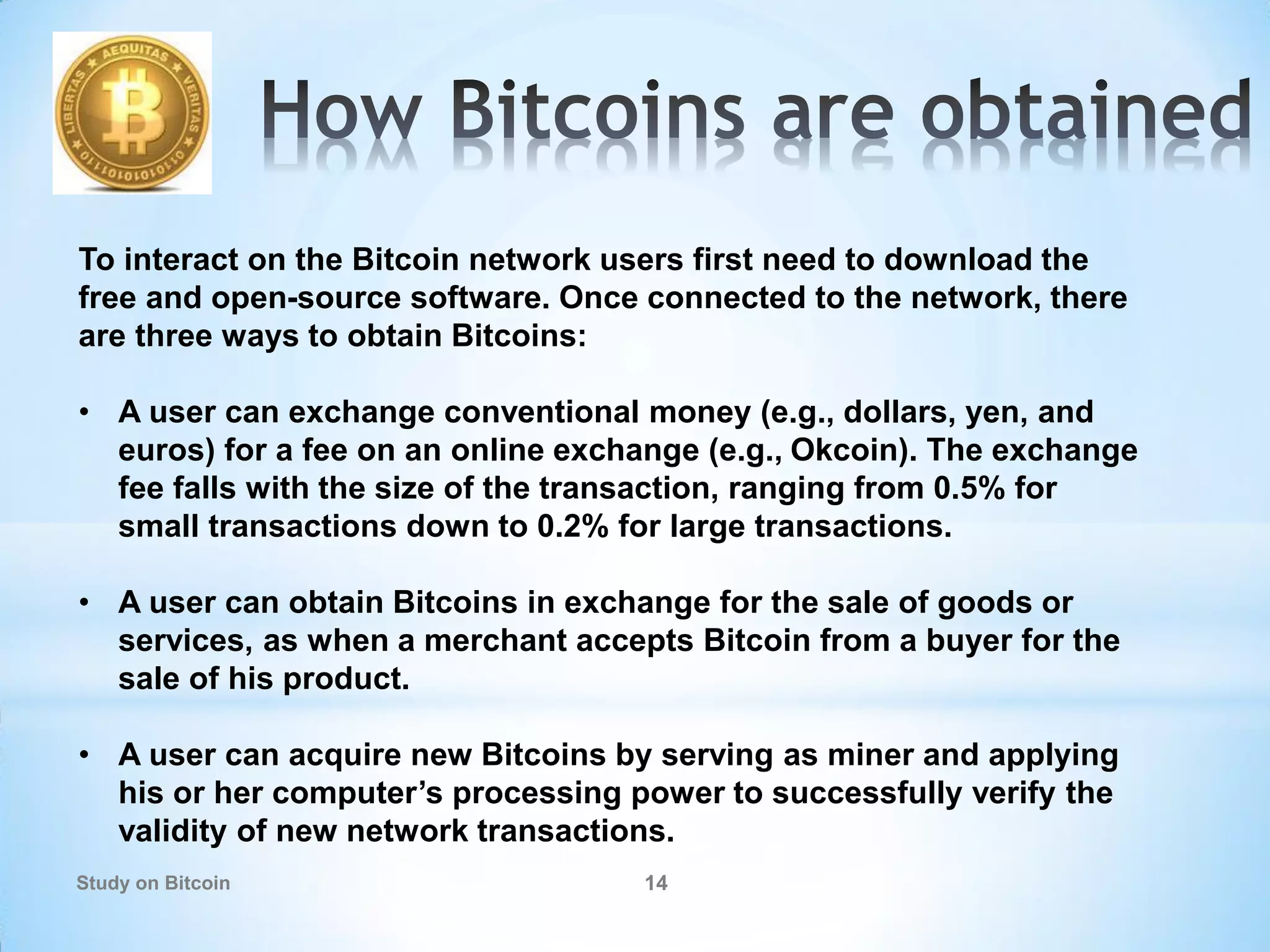 Study on Bitcoin 14
To interact on the Bitcoin network users first need to download the
free and open-source software. Once connected to the network, there
are three ways to obtain Bitcoins:
• A user can exchange conventional money (e.g., dollars, yen, and
euros) for a fee on an online exchange (e.g., Okcoin). The exchange
fee falls with the size of the transaction, ranging from 0.5% for
small transactions down to 0.2% for large transactions.
• A user can obtain Bitcoins in exchange for the sale of goods or
services, as when a merchant accepts Bitcoin from a buyer for the
sale of his product.
• A user can acquire new Bitcoins by serving as miner and applying
his or her computer’s processing power to successfully verify the
validity of new network transactions.
 