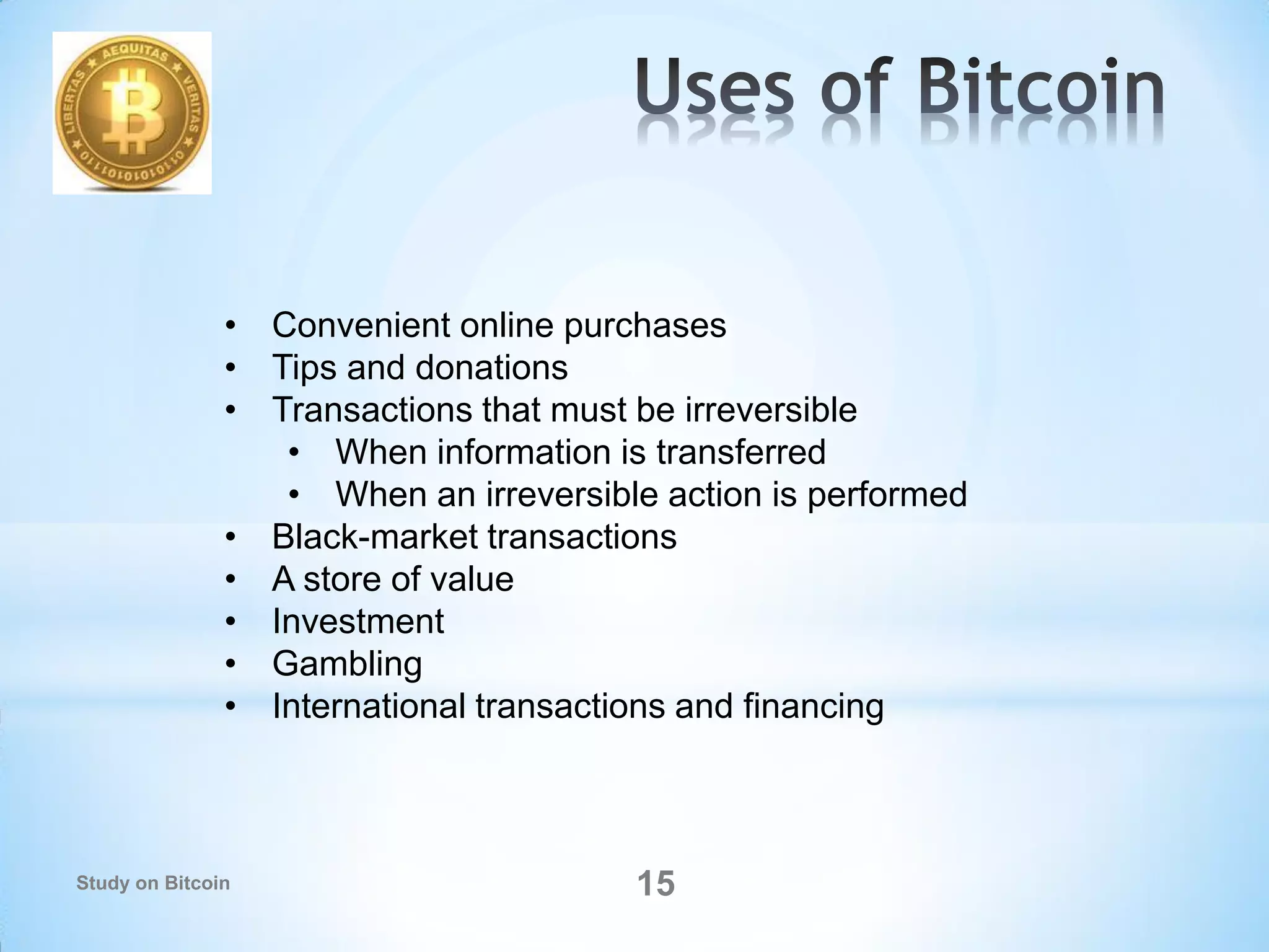 15
• Convenient online purchases
• Tips and donations
• Transactions that must be irreversible
• When information is transferred
• When an irreversible action is performed
• Black-market transactions
• A store of value
• Investment
• Gambling
• International transactions and financing
Study on Bitcoin
 