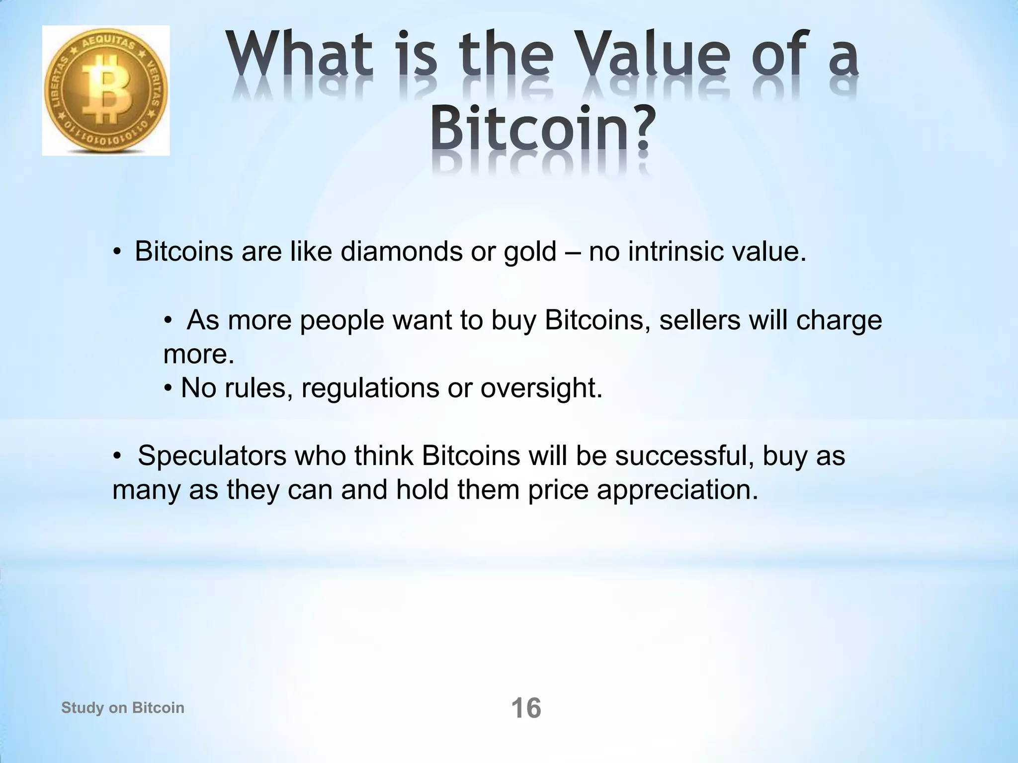 • Bitcoins are like diamonds or gold – no intrinsic value.
• As more people want to buy Bitcoins, sellers will charge
more.
• No rules, regulations or oversight.
• Speculators who think Bitcoins will be successful, buy as
many as they can and hold them price appreciation.
16Study on Bitcoin
 