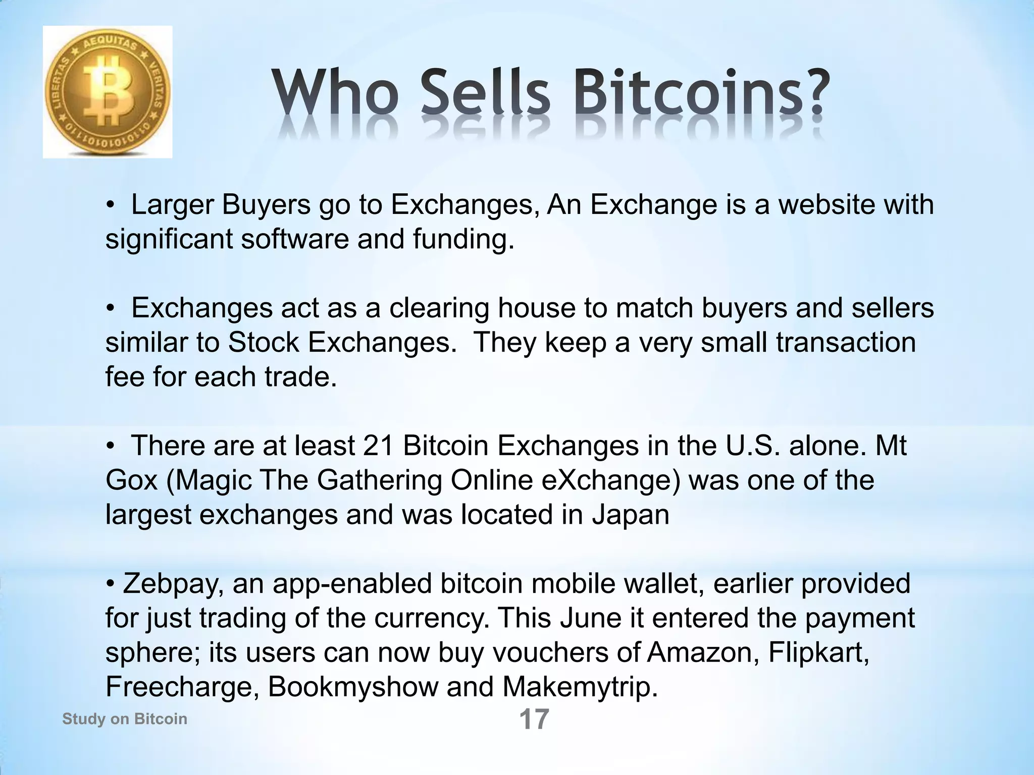 • Larger Buyers go to Exchanges, An Exchange is a website with
significant software and funding.
• Exchanges act as a clearing house to match buyers and sellers
similar to Stock Exchanges. They keep a very small transaction
fee for each trade.
• There are at least 21 Bitcoin Exchanges in the U.S. alone. Mt
Gox (Magic The Gathering Online eXchange) was one of the
largest exchanges and was located in Japan
• Zebpay, an app-enabled bitcoin mobile wallet, earlier provided
for just trading of the currency. This June it entered the payment
sphere; its users can now buy vouchers of Amazon, Flipkart,
Freecharge, Bookmyshow and Makemytrip.
17Study on Bitcoin
 