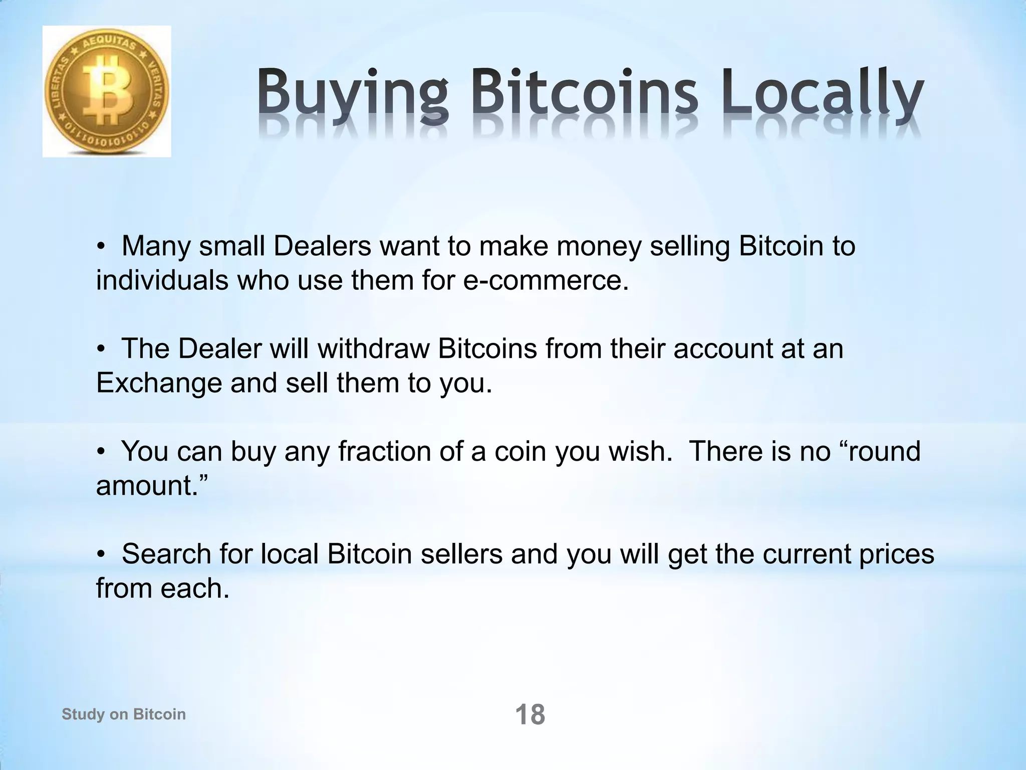 • Many small Dealers want to make money selling Bitcoin to
individuals who use them for e-commerce.
• The Dealer will withdraw Bitcoins from their account at an
Exchange and sell them to you.
• You can buy any fraction of a coin you wish. There is no “round
amount.”
• Search for local Bitcoin sellers and you will get the current prices
from each.
18Study on Bitcoin
 