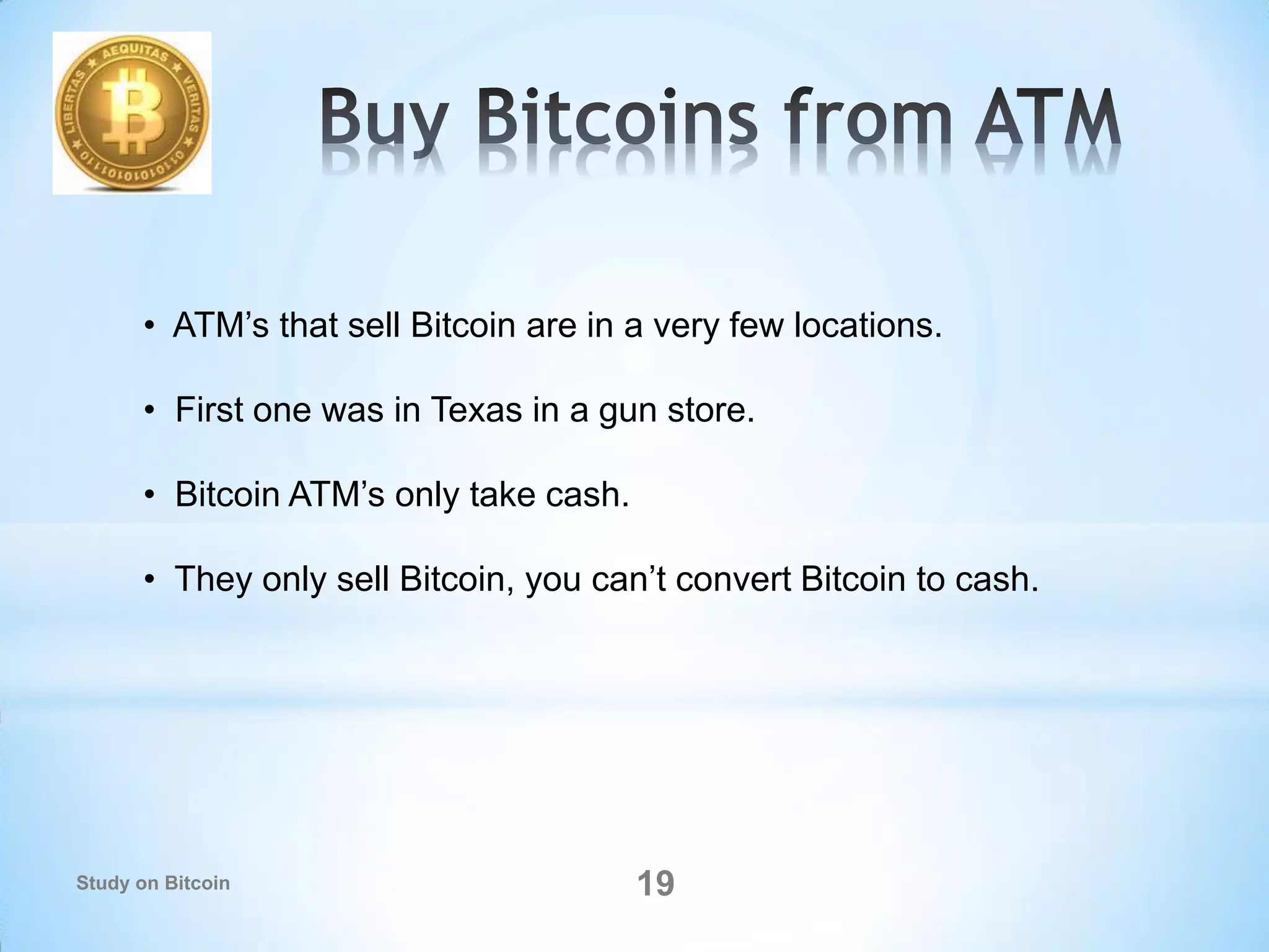 • ATM’s that sell Bitcoin are in a very few locations.
• First one was in Texas in a gun store.
• Bitcoin ATM’s only take cash.
• They only sell Bitcoin, you can’t convert Bitcoin to cash.
19Study on Bitcoin
 