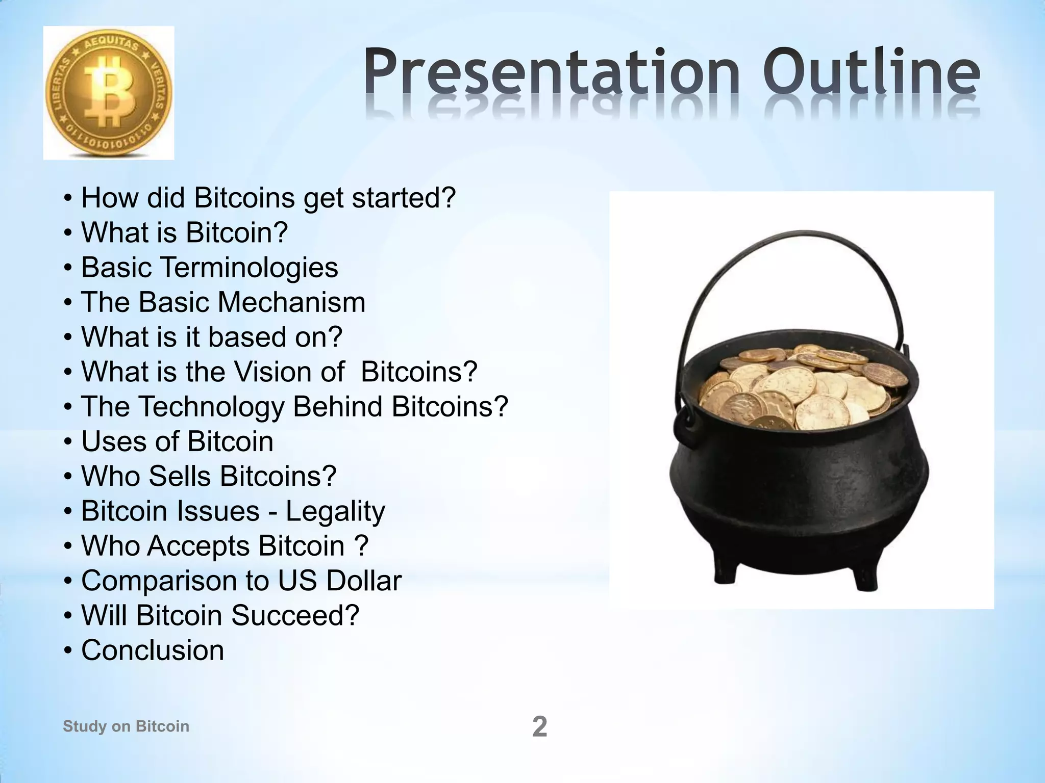 • How did Bitcoins get started?
• What is Bitcoin?
• Basic Terminologies
• The Basic Mechanism
• What is it based on?
• What is the Vision of Bitcoins?
• The Technology Behind Bitcoins?
• Uses of Bitcoin
• Who Sells Bitcoins?
• Bitcoin Issues - Legality
• Who Accepts Bitcoin ?
• Comparison to US Dollar
• Will Bitcoin Succeed?
• Conclusion
2Study on Bitcoin
 