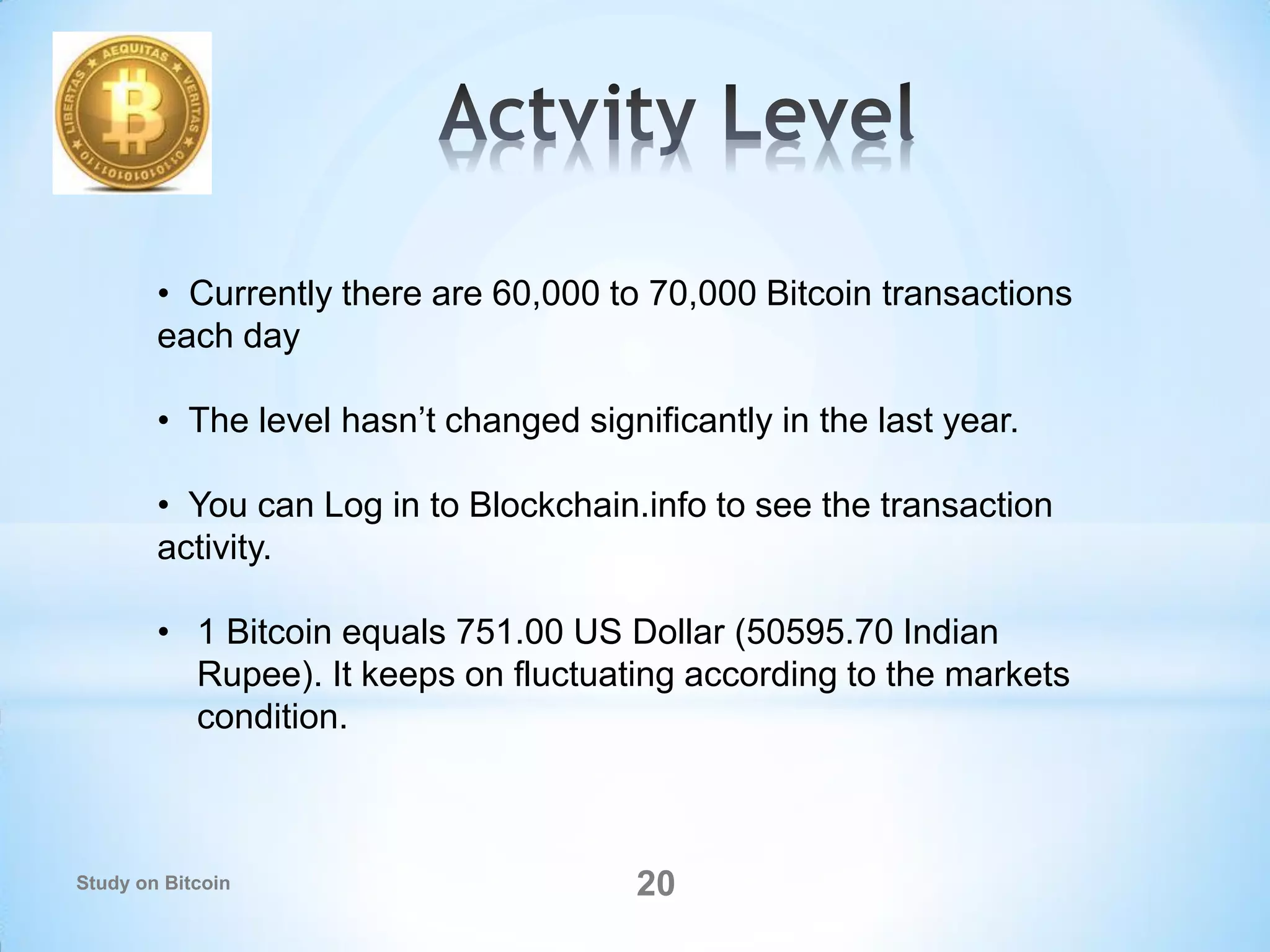 • Currently there are 60,000 to 70,000 Bitcoin transactions
each day
• The level hasn’t changed significantly in the last year.
• You can Log in to Blockchain.info to see the transaction
activity.
• 1 Bitcoin equals 751.00 US Dollar (50595.70 Indian
Rupee). It keeps on fluctuating according to the markets
condition.
20Study on Bitcoin
 