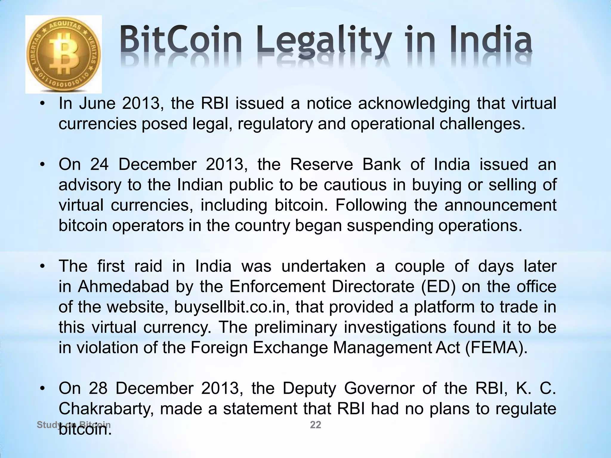 Study on Bitcoin 22
• In June 2013, the RBI issued a notice acknowledging that virtual
currencies posed legal, regulatory and operational challenges.
• On 24 December 2013, the Reserve Bank of India issued an
advisory to the Indian public to be cautious in buying or selling of
virtual currencies, including bitcoin. Following the announcement
bitcoin operators in the country began suspending operations.
• The first raid in India was undertaken a couple of days later
in Ahmedabad by the Enforcement Directorate (ED) on the office
of the website, buysellbit.co.in, that provided a platform to trade in
this virtual currency. The preliminary investigations found it to be
in violation of the Foreign Exchange Management Act (FEMA).
• On 28 December 2013, the Deputy Governor of the RBI, K. C.
Chakrabarty, made a statement that RBI had no plans to regulate
bitcoin.
 