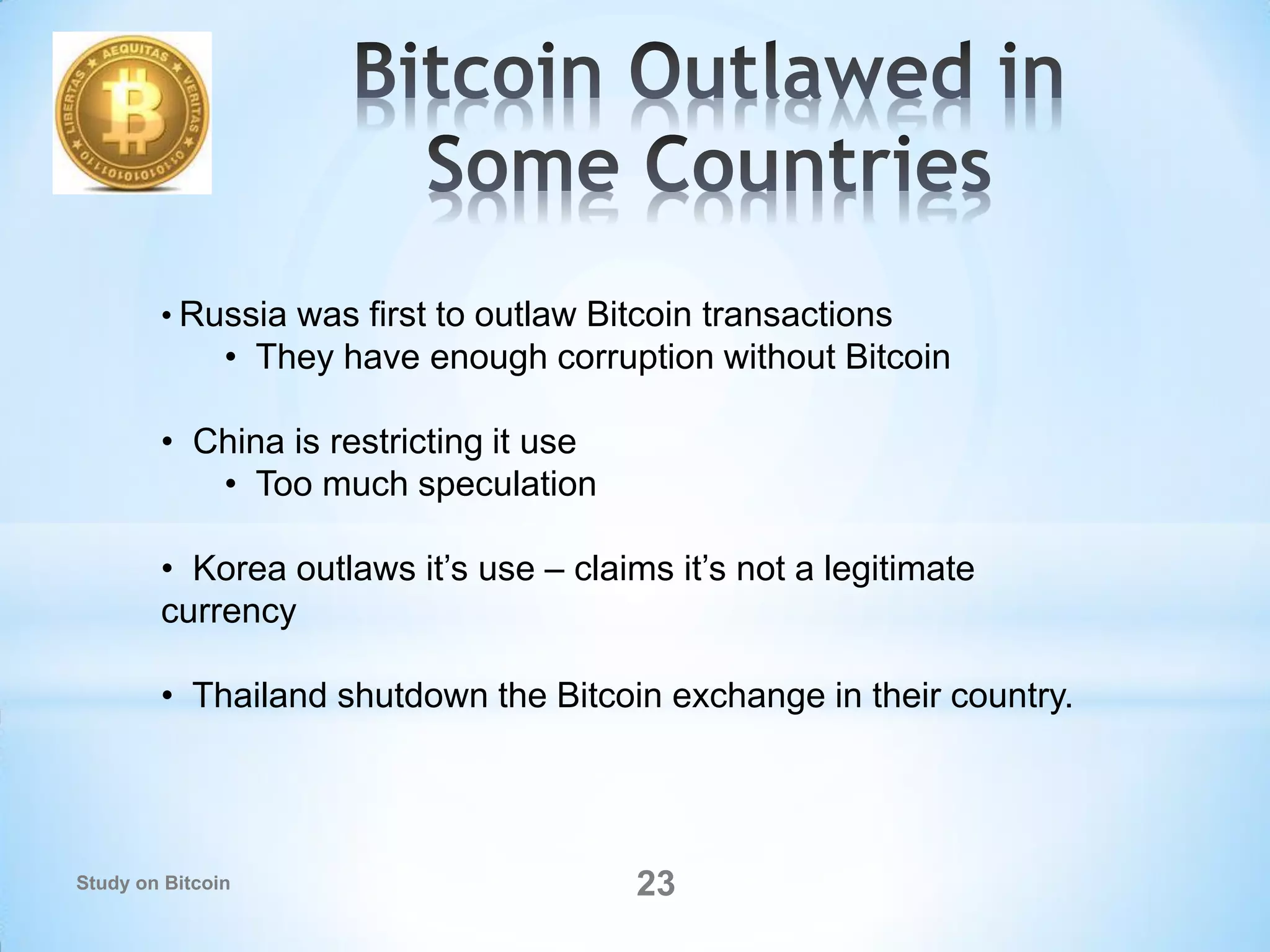 • Russia was first to outlaw Bitcoin transactions
• They have enough corruption without Bitcoin
• China is restricting it use
• Too much speculation
• Korea outlaws it’s use – claims it’s not a legitimate
currency
• Thailand shutdown the Bitcoin exchange in their country.
23Study on Bitcoin
 