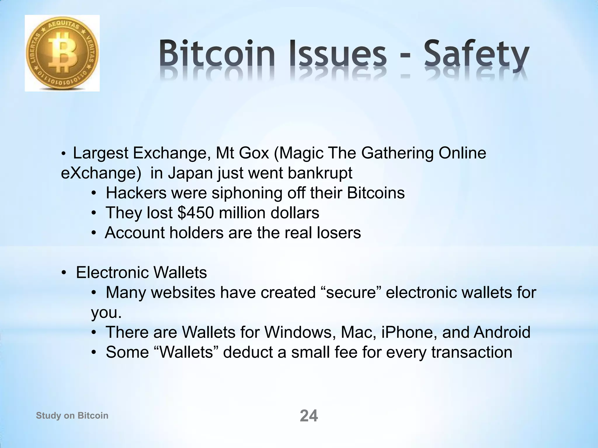 • Largest Exchange, Mt Gox (Magic The Gathering Online
eXchange) in Japan just went bankrupt
• Hackers were siphoning off their Bitcoins
• They lost $450 million dollars
• Account holders are the real losers
• Electronic Wallets
• Many websites have created “secure” electronic wallets for
you.
• There are Wallets for Windows, Mac, iPhone, and Android
• Some “Wallets” deduct a small fee for every transaction
24Study on Bitcoin
 