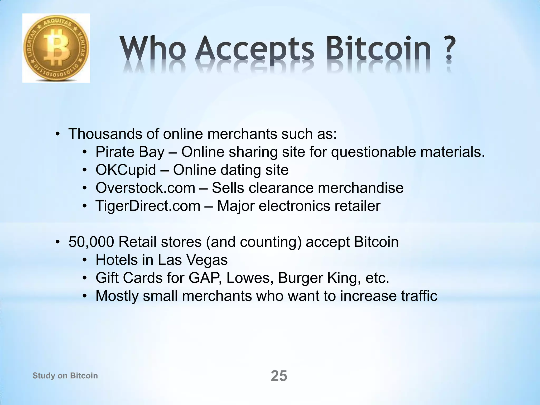 • Thousands of online merchants such as:
• Pirate Bay – Online sharing site for questionable materials.
• OKCupid – Online dating site
• Overstock.com – Sells clearance merchandise
• TigerDirect.com – Major electronics retailer
• 50,000 Retail stores (and counting) accept Bitcoin
• Hotels in Las Vegas
• Gift Cards for GAP, Lowes, Burger King, etc.
• Mostly small merchants who want to increase traffic
25Study on Bitcoin
 