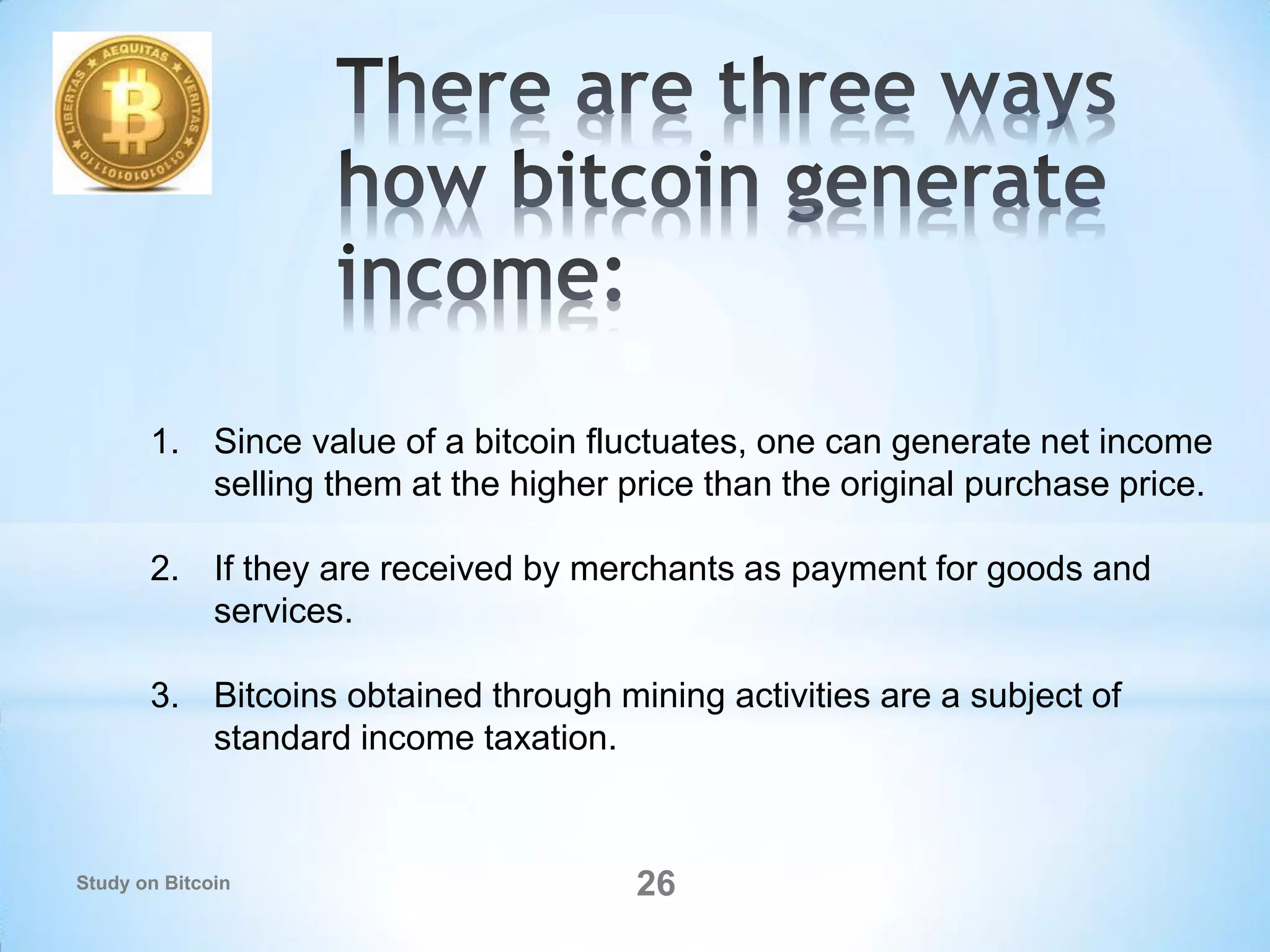 26
1. Since value of a bitcoin fluctuates, one can generate net income
selling them at the higher price than the original purchase price.
2. If they are received by merchants as payment for goods and
services.
3. Bitcoins obtained through mining activities are a subject of
standard income taxation.
Study on Bitcoin
 