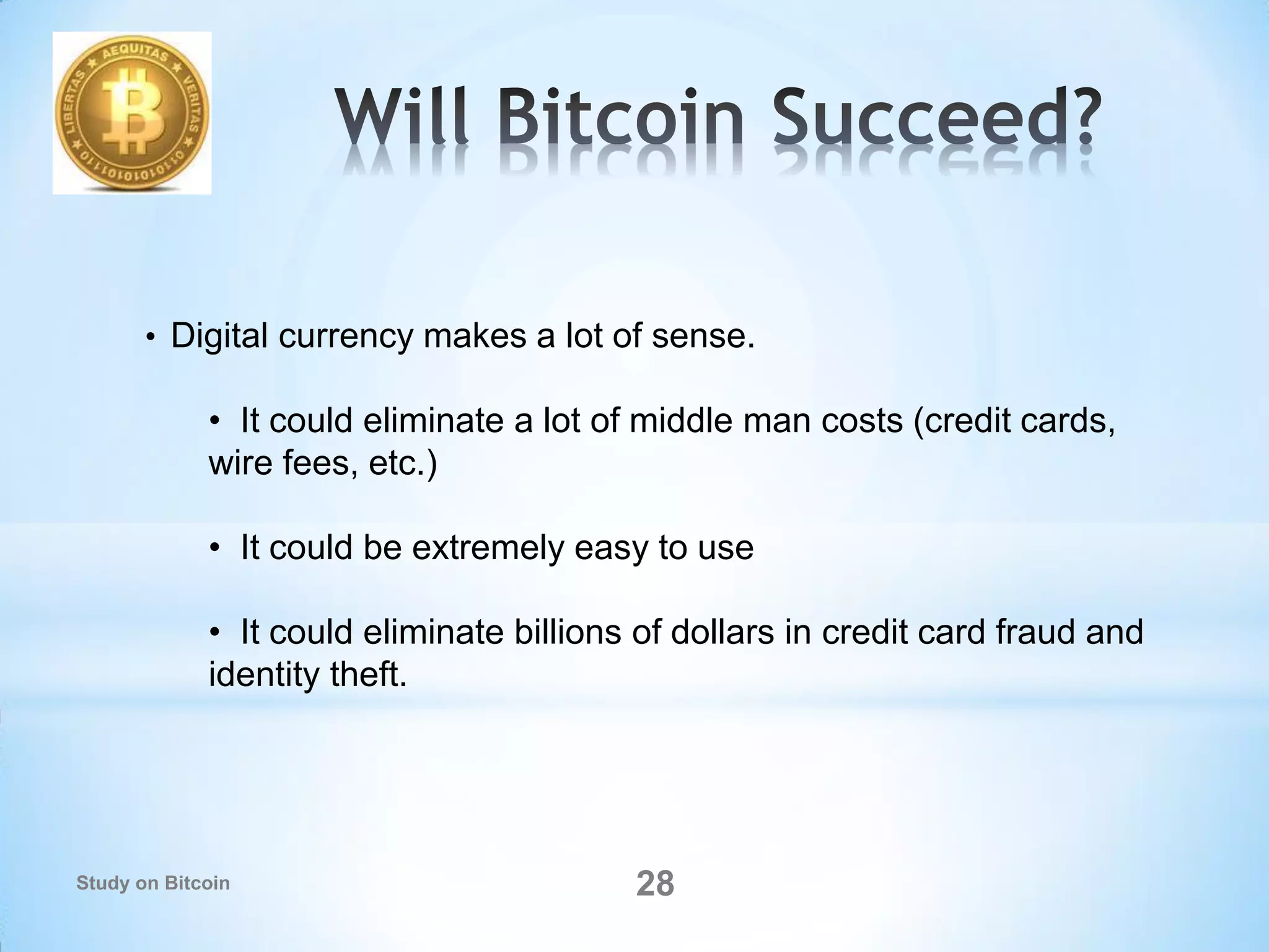 • Digital currency makes a lot of sense.
• It could eliminate a lot of middle man costs (credit cards,
wire fees, etc.)
• It could be extremely easy to use
• It could eliminate billions of dollars in credit card fraud and
identity theft.
28Study on Bitcoin
 
