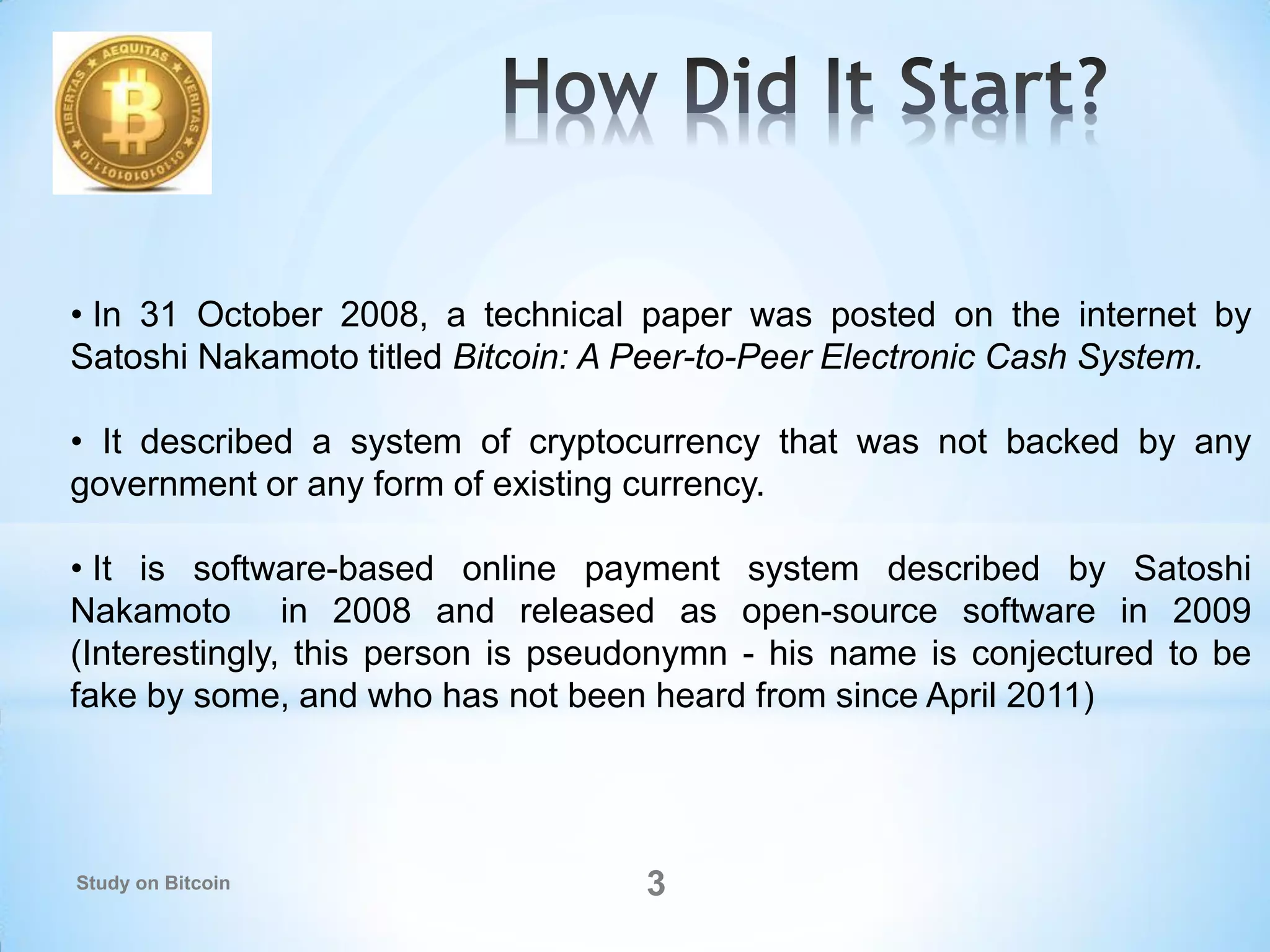 • In 31 October 2008, a technical paper was posted on the internet by
Satoshi Nakamoto titled Bitcoin: A Peer-to-Peer Electronic Cash System.
• It described a system of cryptocurrency that was not backed by any
government or any form of existing currency.
• It is software-based online payment system described by Satoshi
Nakamoto in 2008 and released as open-source software in 2009
(Interestingly, this person is pseudonymn - his name is conjectured to be
fake by some, and who has not been heard from since April 2011)
3Study on Bitcoin
 