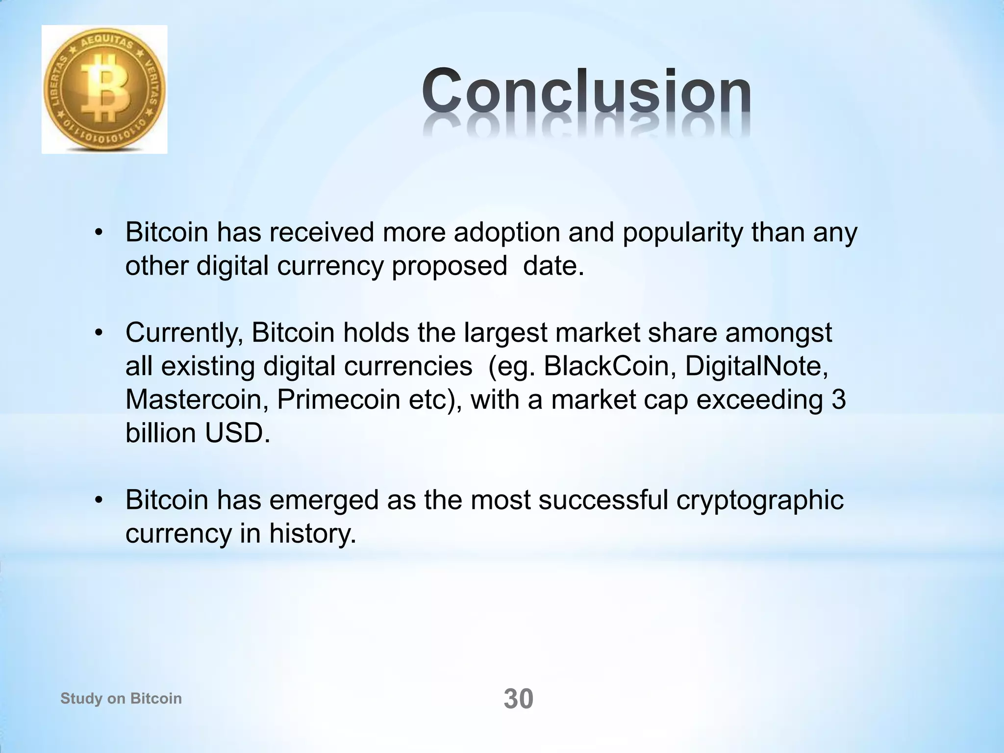 Study on Bitcoin 30
• Bitcoin has received more adoption and popularity than any
other digital currency proposed date.
• Currently, Bitcoin holds the largest market share amongst
all existing digital currencies (eg. BlackCoin, DigitalNote,
Mastercoin, Primecoin etc), with a market cap exceeding 3
billion USD.
• Bitcoin has emerged as the most successful cryptographic
currency in history.
 