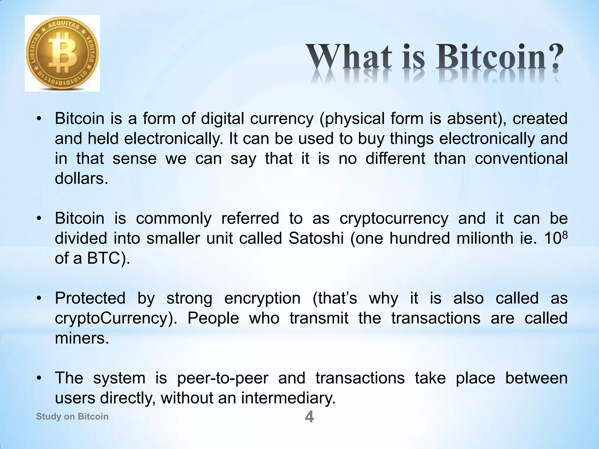 4
• Bitcoin is a form of digital currency (physical form is absent), created
and held electronically. It can be used to buy things electronically and
in that sense we can say that it is no different than conventional
dollars.
• Bitcoin is commonly referred to as cryptocurrency and it can be
divided into smaller unit called Satoshi (one hundred milionth ie. 108
of a BTC).
• Protected by strong encryption (that’s why it is also called as
cryptoCurrency). People who transmit the transactions are called
miners.
• The system is peer-to-peer and transactions take place between
users directly, without an intermediary.
Study on Bitcoin
 