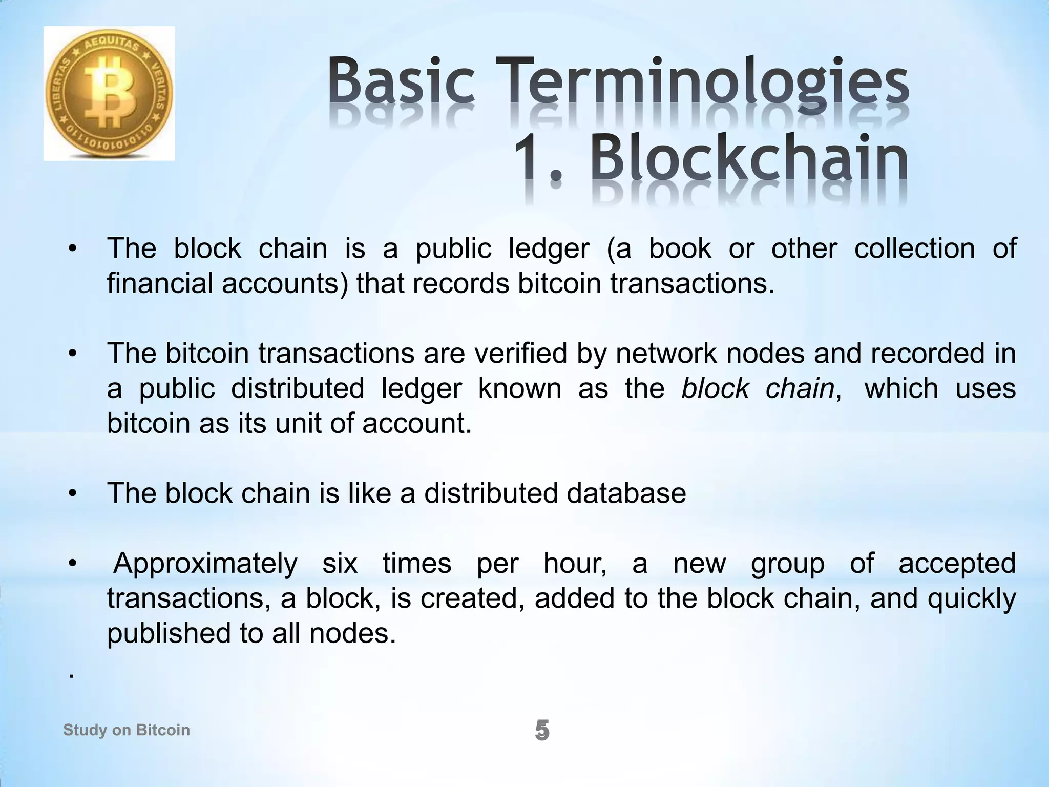 55
• The block chain is a public ledger (a book or other collection of
financial accounts) that records bitcoin transactions.
• The bitcoin transactions are verified by network nodes and recorded in
a public distributed ledger known as the block chain, which uses
bitcoin as its unit of account.
• The block chain is like a distributed database
• Approximately six times per hour, a new group of accepted
transactions, a block, is created, added to the block chain, and quickly
published to all nodes.
.
Study on Bitcoin
 