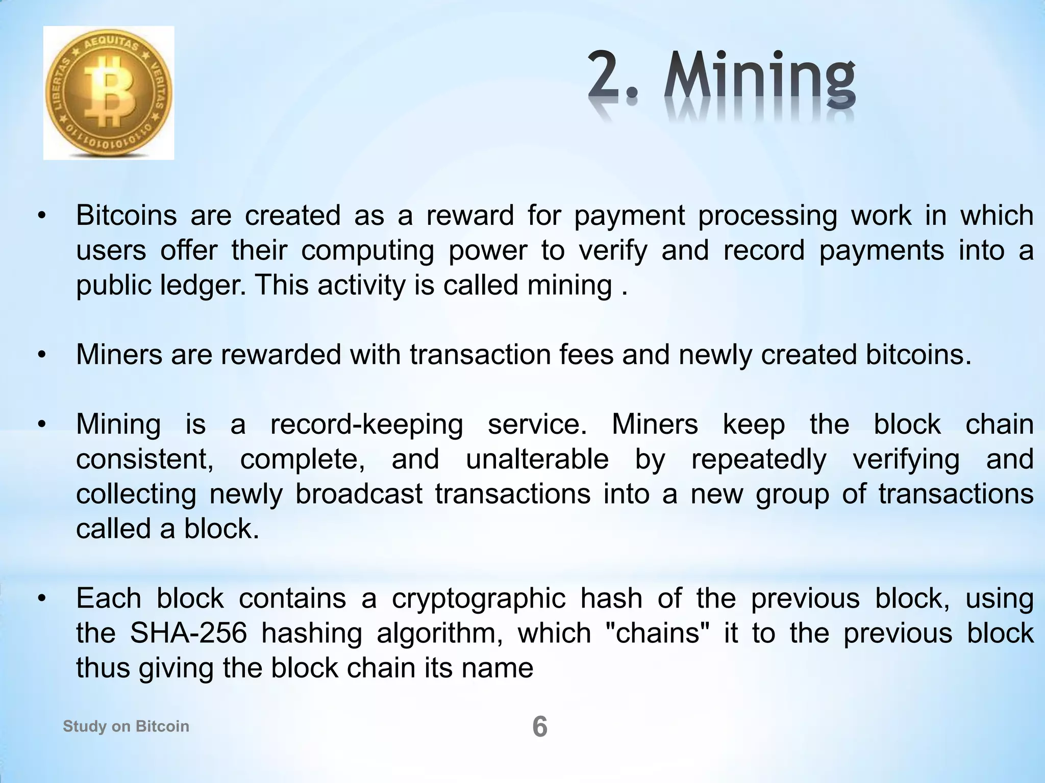 6
• Bitcoins are created as a reward for payment processing work in which
users offer their computing power to verify and record payments into a
public ledger. This activity is called mining .
• Miners are rewarded with transaction fees and newly created bitcoins.
• Mining is a record-keeping service. Miners keep the block chain
consistent, complete, and unalterable by repeatedly verifying and
collecting newly broadcast transactions into a new group of transactions
called a block.
• Each block contains a cryptographic hash of the previous block, using
the SHA-256 hashing algorithm, which "chains" it to the previous block
thus giving the block chain its name
Study on Bitcoin
 