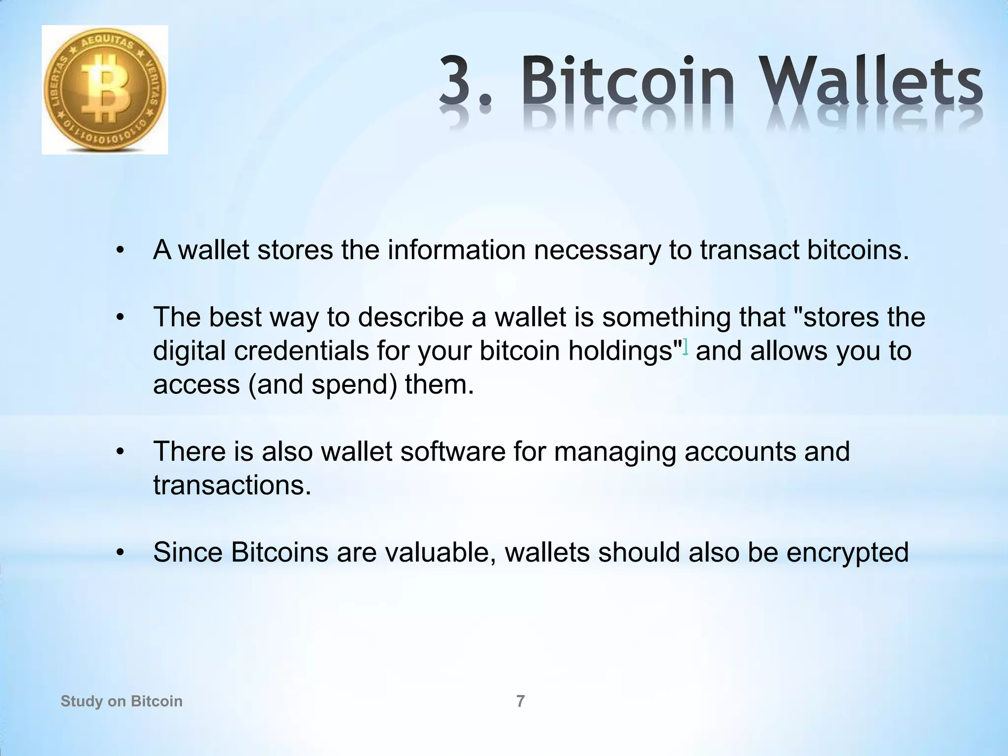 Study on Bitcoin 7
• A wallet stores the information necessary to transact bitcoins.
• The best way to describe a wallet is something that "stores the
digital credentials for your bitcoin holdings"] and allows you to
access (and spend) them.
• There is also wallet software for managing accounts and
transactions.
• Since Bitcoins are valuable, wallets should also be encrypted
 