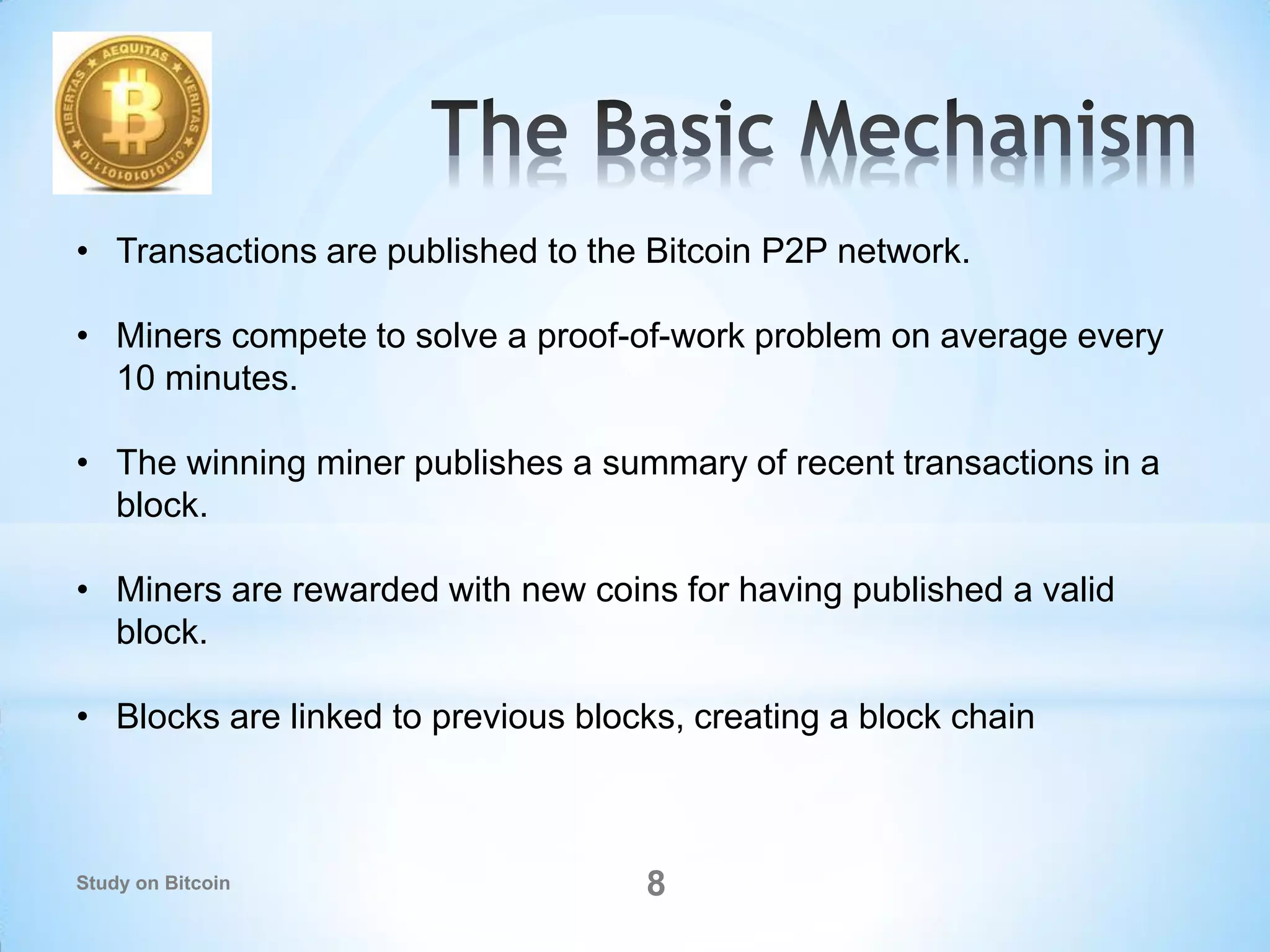 8
• Transactions are published to the Bitcoin P2P network.
• Miners compete to solve a proof-of-work problem on average every
10 minutes.
• The winning miner publishes a summary of recent transactions in a
block.
• Miners are rewarded with new coins for having published a valid
block.
• Blocks are linked to previous blocks, creating a block chain
Study on Bitcoin
 