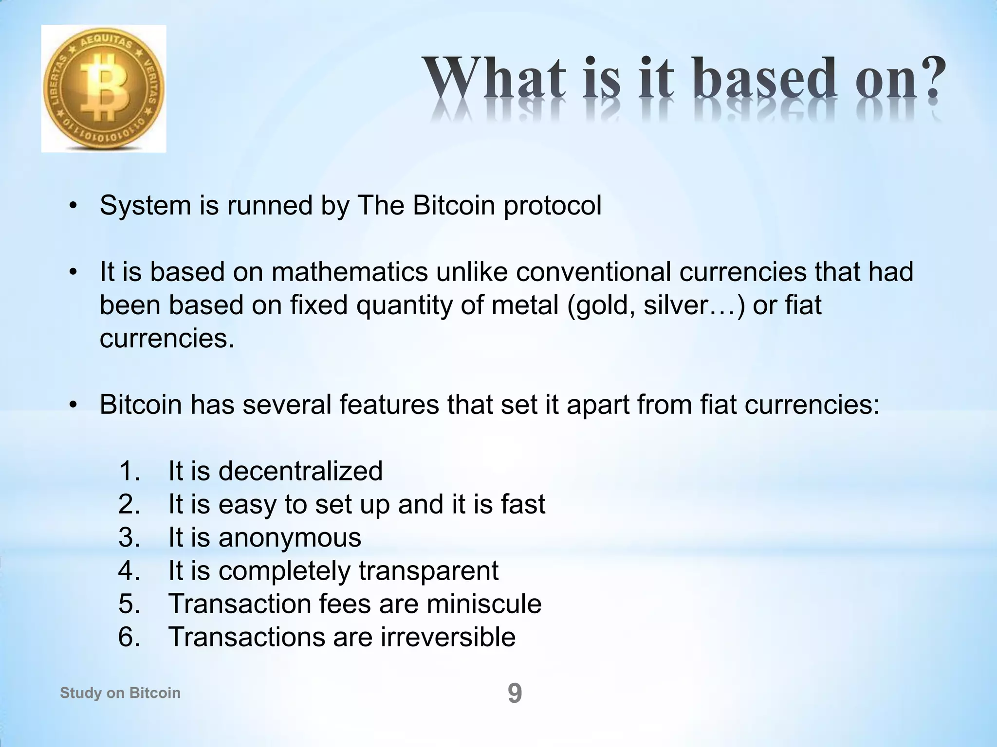 9
• System is runned by The Bitcoin protocol
• It is based on mathematics unlike conventional currencies that had
been based on fixed quantity of metal (gold, silver…) or fiat
currencies.
• Bitcoin has several features that set it apart from fiat currencies:
1. It is decentralized
2. It is easy to set up and it is fast
3. It is anonymous
4. It is completely transparent
5. Transaction fees are miniscule
6. Transactions are irreversible
Study on Bitcoin
 