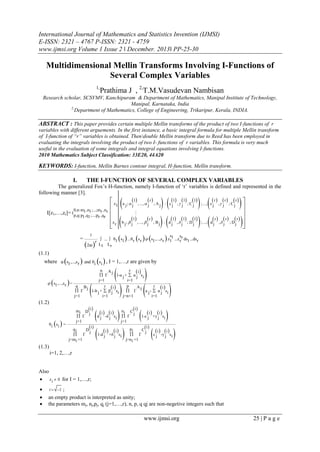 International Journal of Mathematics and Statistics Invention (IJMSI)
E-ISSN: 2321 – 4767 P-ISSN: 2321 - 4759
www.ijmsi.org Volume 1 Issue 2 ǁ December. 2013ǁ PP-25-30

Multidimensional Mellin Transforms Involving I-Functions of
Several Complex Variables
1,

Prathima J , 2,T.M.Vasudevan Nambisan

Research scholar, SCSVMV, Kanchipuram & Department of Mathematics, Manipal Institute of Technology,
Manipal, Karnataka, India
2,
Department of Mathematics, College of Engineering, Trikaripur, Kerala, INDIA.

ABSTRACT : This paper provides certain multiple Mellin transforms of the product of two I-functions of r
variables with different arguements. In the first instance, a basic integral formula for multiple Mellin transform
of I-function of “r” variables is obtained. Thendouble Mellin transform due to Reed has been employed in
evaluating the integrals involving the product of two I- functions of r variables. This formula is very much
useful in the evaluation of some integrals and integral equations involving I-functions.
2010 Mathematics Subject Classification: 33E20, 44A20

KEYWORDS: I-function, Mellin Barnes contour integral, H-function, Mellin transform.
I.

THE I-FUNCTION OF SEVERAL COMPLEX VARIABLES

The generalized Fox’s H-function, namely I-function of ‘r’ variables is defined and represented in the
following manner [3].
0,n:m ,n ;...;mr ,nr
1 1
r ,qr

I[z1,…,zr]= I p,q:p 1,q 1;...;p

=

1

2πi 

r

z
 1

z
r





1

a j;  j

b j;  j

 

 

 

 

 


1 1 1
 r  r  r
; A j : c j , j ; Cj
; ...; c j ,  j ; C j

r



1


  

r

1
1 1
; Bj : d j , j ; Dj

, ...,  j

, ...,  j

  

; ...; d j

r

 r

, j

; Dj

r



s
s
 ...  θ1 s1 ...θ r s r  s1 ,...,s r z11 ...z r r ds1 ...ds r
L1 Lr

(1.1)

where φ s1,...,s r  and θi si  , I = 1,…,r are given by






n Aj
r i 
 Γ
1-a j +  α j s i
j=1
i=1
 s1 ,...,s r =
q B
p
r i 
r i
Aj
j
 Γ
 Γ
1-b j +  β j s i
a j -  α j si
j=1
i=1
j=n+1
i=1



(1.2)









i
i 
mi D 
 i   i  ni C j
i i
j
 Γ
d j -δ j s i  Γ
1-c j +γ j s i
j=1
j=1
θi si =
i
i
qi
pi
Dj
Cj
i i
i i
 Γ
 Γ
1-d j +δ j s i
c j -γ j s i
j=mi +1
j=n i +1

 
















(1.3)
i=1, 2,…,r

Also
 z i  0 for I = 1,…,r;




i  1

;
an empty product is interpreted as unity;
the parameters mj, nj,pj, qj (j=1,…,r), n, p, q qj are non-negetive integers such that

www.ijmsi.org

25 | P a g e

 
